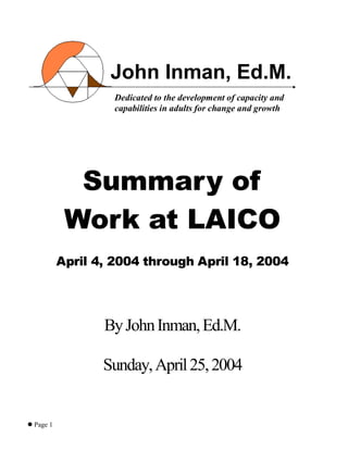Page 1
Summary of
Work at LAICO
April 4, 2004 through April 18, 2004
ByJohnInman,Ed.M.
Sunday,April25,2004
John Inman, Ed.M.
Dedicated to the development of capacity and
capabilities in adults for change and growth
 
