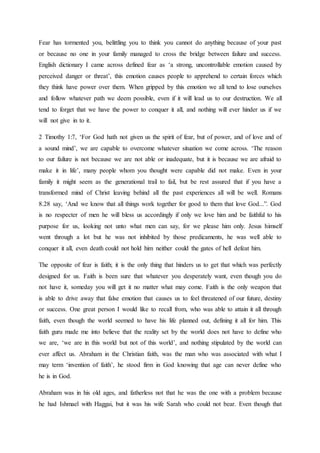 Fear has tormented you, belittling you to think you cannot do anything because of your past
or because no one in your family managed to cross the bridge between failure and success.
English dictionary I came across defined fear as ‘a strong, uncontrollable emotion caused by
perceived danger or threat’, this emotion causes people to apprehend to certain forces which
they think have power over them. When gripped by this emotion we all tend to lose ourselves
and follow whatever path we deem possible, even if it will lead us to our destruction. We all
tend to forget that we have the power to conquer it all, and nothing will ever hinder us if we
will not give in to it.
2 Timothy 1:7, ‘For God hath not given us the spirit of fear, but of power, and of love and of
a sound mind’, we are capable to overcome whatever situation we come across. ‘The reason
to our failure is not because we are not able or inadequate, but it is because we are afraid to
make it in life’, many people whom you thought were capable did not make. Even in your
family it might seem as the generational trail to fail, but be rest assured that if you have a
transformed mind of Christ leaving behind all the past experiences all will be well. Romans
8.28 say, ‘And we know that all things work together for good to them that love God...”. God
is no respecter of men he will bless us accordingly if only we love him and be faithful to his
purpose for us, looking not unto what men can say, for we please him only. Jesus himself
went through a lot but he was not inhibited by those predicaments, he was well able to
conquer it all, even death could not hold him neither could the gates of hell defeat him.
The opposite of fear is faith; it is the only thing that hinders us to get that which was perfectly
designed for us. Faith is been sure that whatever you desperately want, even though you do
not have it, someday you will get it no matter what may come. Faith is the only weapon that
is able to drive away that false emotion that causes us to feel threatened of our future, destiny
or success. One great person I would like to recall from, who was able to attain it all through
faith, even though the world seemed to have his life planned out, defining it all for him. This
faith guru made me into believe that the reality set by the world does not have to define who
we are, ‘we are in this world but not of this world’, and nothing stipulated by the world can
ever affect us. Abraham in the Christian faith, was the man who was associated with what I
may term ‘invention of faith’, he stood firm in God knowing that age can never define who
he is in God.
Abraham was in his old ages, and fatherless not that he was the one with a problem because
he had Ishmael with Haggai, but it was his wife Sarah who could not bear. Even though that
 