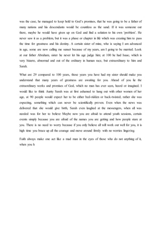 was the case, he managed to keep hold to God’s promises, that he was going to be a father of
many nations and his descendants would be countless as the sand. If it was someone out
there, maybe he would have given up on God and find a solution to his own ‘problem’. He
never saw it as a problem, but it was a phase or chapter in life which was creating him to pass
the time for greatness and his destiny. A certain sister of mine, who is saying I am advanced
in age, some are now calling me sunset because of my years, am I going to be married. Look
at our father Abraham, sister he never let his age judge him; at 100 he had Isaac, which is
very bizarre, abnormal and out of the ordinary in human race, but extraordinary to him and
Sarah.
What are 29 compared to 100 years, those years you have had my sister should make you
understand that many years of greatness are awaiting for you. Ahead of you lie the
extraordinary works and promises of God, which no man has ever seen, heard or imagined. I
would like to think Aunty Sarah was at first ashamed to hang out with other women of her
age, at 90 people would expect her to be either bed-ridden or back-twisted, rather she was
expecting, something which can never be scientifically proven. Even when the news was
delivered that she would give birth, Sarah even laughed at the messengers, when all was
needed was for her to believe Maybe now you are afraid to attend youth sessions, certain
events simply because you are afraid of the names you are getting and how people stare at
you. There is no need to worry because if you only believe all will work out well for you, it is
high time you brace up all the courage and move around firmly with no worries lingering.
Faith always make one act like a mad man in the eyes of those who do not anything of it,
when you h
 