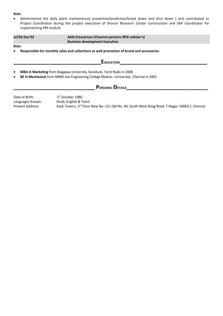 Role:
• Administered the daily plant maintenance( preventive/predictive/break down and shut down ) and contributed as
Project Coordinator during the project execution of Shasun Research Center construction and SAP coordinator for
implementing PM module
Jul’02-Dec’02 AAN Enterprises (Channel partners RPG cellular’s)
Business development Executive
Role:
• Responsible for monthly sales and collections as well promotion of brand and accessories
_____________________________EDUCATION_____________________________
• MBA in Marketing from Alagappa University, Karaikudi, Tamil Nadu in 2008
• BE in Mechanical from MNM Jain Engineering College Madras –University , Chennai in 2002
___________________________ PERSONAL DETAILS___________________________
Date of Birth: 3rd
October 1980
Languages Known: Hindi, English & Tamil
Present Address: Kash Towers, 3rd
Floor New No. 121 Old No. 94, South West Boag Road, T-Nagar- 600017, Chennai
 