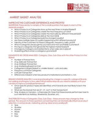 . MARKET BASKET ANALYSIS
IMPROVETHE CUSTOMER EXPERIENCEAND PROFITS!
QUESTIONS: These are but a sample of the overall questions that apply to each of the
separate analysis
 Which Products or Categories show up the most times in Market Basket?
 Which Products or Categories create the most frequency of visits?
 Which Products or Categories create the most sales by different time periods?
 Which Products or Categories deliver the most GM$
 Which Products or Categories build the strongest Loyalty?
 Are there multiple types of Loyalty happening within different products?
 Identity of the Customers for these Categories, frequency, sales, profit?
 Which Categories are bought by your best and most profitable Customers?
 Pricing on categories that generate the highest market basket?
 Changes by Category and related items when sales are in place?
 Marketing effects when a category is promoted?
ELEMENTS TO BE CROSS ANALYZED: Category, Class, Sub-Class with the other Products in the
Basket
 Number of Transactions
 Avg. Sales per Transaction
 Avg. GM$ per Transaction
 Avg. Marketing $ spent on Cat.
 Categories in largest Basket vs. smaller Basket – units and sales
 Frequency of those Categories
 Units per transaction
 Differencesin Basket when key product is marketed or promoted vs. not.
BRAND/VENDOR ANALYSIS: Is one brand leading the charge in a specific category?Brands
not adding anything but a few sales? What relationships do you need to address with your
vendorsto improve overall performance?
 Once specific product types are identified, which brands are most likely to be in the
basket?
 What are the brands that are 2nd, 3rd, & 4th in that transaction?
 Time Analysis on Vendors – is there specific times that these brands performbest due to
such elements as Holidays, Weekends, Quarters, etc.
TIME PERIOD: Product Categories, Class, Sub-Class – these answers may change by time
periods. The answers to these questions concerning time can dramatically influence product
selection, inventory levels, marketing, pricing, labor and overall profit.
 Year
 Quarter
 Month
 Week
 Day
 Hour
 