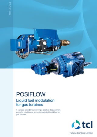 Turbine Controls Limited
POSIFLOW
Liquid fuel modulation
for gas turbines
A variable speed motor driving a positive displacement
pump for reliable and accurate control of liquid fuel for
gas turbines.
POSIFLOW
 