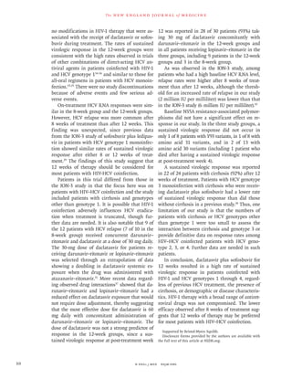 n engl j med﻿﻿ nejm.org﻿10
The new engl and jour nal of medicine
no modifications in HIV-1 therapy that were as-
sociated with the receipt of daclatasvir or sofos-
buvir during treatment. The rates of sustained
virologic response in the 12-week groups were
consistent with the high rates observed in trials
of other combinations of direct-acting HCV an-
tiviral agents in patients coinfected with HIV-1
and HCV genotype 134-36
and similar to those for
all-oral regimens in patients with HCV monoin-
fection.19-25
There were no study discontinuations
because of adverse events and few serious ad-
verse events.
On-treatment HCV RNA responses were sim-
ilar in the 8-week group and the 12-week groups.
However, HCV relapse was more common after
8 weeks of treatment than after 12 weeks. This
finding was unexpected, since previous data
from the ION-3 study of sofosbuvir plus ledipas-
vir in patients with HCV genotype 1 monoinfec-
tion showed similar rates of sustained virologic
response after either 8 or 12 weeks of treat-
ment.29
The findings of this study suggest that
12 weeks of therapy should be considered for
most patients with HIV-HCV coinfection.
Patients in this trial differed from those in
the ION-3 study in that the focus here was on
patients with HIV–HCV coinfection and the study
included patients with cirrhosis and genotypes
other than genotype 1. It is possible that HIV-1
coinfection adversely influences HCV eradica-
tion when treatment is truncated, though fur-
ther data are needed. It is also notable that 9 of
the 12 patients with HCV relapse (7 of 10 in the
8-week group) received concurrent darunavir–
ritonavir and daclatasvir at a dose of 30 mg daily.
The 30-mg dose of daclatasvir for patients re-
ceiving darunavir–ritonavir or lopinavir–ritonavir
was selected through an extrapolation of data
showing a doubling in daclatasvir systemic ex-
posure when the drug was administered with
atazanavir–ritonavir.31
More recent data regard-
ing observed drug interactions37
showed that da-
runavir–ritonavir and lopinavir–ritonavir had a
reduced effect on daclatasvir exposure that would
not require dose adjustment, thereby suggesting
that the most effective dose for daclatasvir is 60
mg daily with concomitant administration of
darunavir–ritonavir or lopinavir–ritonavir. The
dose of daclatasvir was not a strong predictor of
response in the 12-week groups, since a sus-
tained virologic response at post-treatment week
12 was reported in 28 of 30 patients (93%) tak-
ing 30 mg of daclatasvir concomitantly with
darunavir–ritonavir in the 12-week groups and
in all patients receiving lopinavir–ritonavir in the
three groups, including 9 patients in the 12-week
groups and 3 in the 8-week group.
As was observed in the ION-3 study, among
patients who had a high baseline HCV RNA level,
relapse rates were higher after 8 weeks of treat-
ment than after 12 weeks, although the thresh-
old for an increased rate of relapse in our study
(2 million IU per milliliter) was lower than that
in the ION-3 study (6 million IU per milliliter).33
Baseline NS5A resistance-associated polymor-
phisms did not have a significant effect on re-
sponse in our study. In the three study groups, a
sustained virologic response did not occur in
only 1 of 8 patients with Y93 variants, in 1 of 8 with
amino acid 31 variants, and in 2 of 13 with
amino acid 30 variants (including 1 patient who
died after having a sustained virologic response
at post-treatment week 4).
A sustained virologic response was reported
in 22 of 24 patients with cirrhosis (92%) after 12
weeks of treatment. Patients with HCV genotype
3 monoinfection with cirrhosis who were receiv-
ing daclatasvir plus sofosbuvir had a lower rate
of sustained virologic response than did those
without cirrhosis in a previous study.38
Thus, one
limitation of our study is that the numbers of
patients with cirrhosis or HCV genotypes other
than genotype 1 were too small to assess the
interaction between cirrhosis and genotype 3 or
provide definitive data on response rates among
HIV–HCV coinfected patients with HCV geno-
type 2, 3, or 4. Further data are needed in such
patients.
In conclusion, daclatasvir plus sofosbuvir for
12 weeks resulted in a high rate of sustained
virologic response in patients coinfected with
HIV-1 and HCV genotypes 1 through 4, regard-
less of previous HCV treatment, the presence of
cirrhosis, or demographic or disease characteris-
tics. HIV-1 therapy with a broad range of antiret-
roviral drugs was not compromised. The lower
efficacy observed after 8 weeks of treatment sug-
gests that 12 weeks of therapy may be preferred
for most patients with HIV–HCV coinfection.
Supported by Bristol-Myers Squibb.
Disclosure forms provided by the authors are available with
the full text of this article at NEJM.org.
 