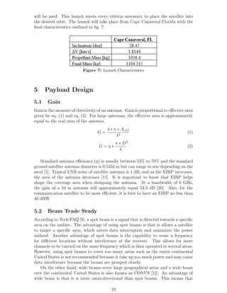 will be used. This launch meets every criteria necessary to place the satellite into
the desired orbit. The launch will take place from Cape Canaveral Florida with the
ﬁnal characteristics outlined in ﬁg. 7.
Figure 7: Launch Characteristics
5 Payload Design
5.1 Gain
Gain is the measure of directivity of an antenna. Gain is proportional to eﬀective area
given by eq. (1) and eq. (2). For large antennas, the eﬀective area is approximately
equal to the real area of the antenna.
G =
4 ∗ π ∗ Aeff
λ2
(1)
G = η ∗
π ∗ D
λ
2
(2)
Standard antenna eﬃciency (η) is usually between 55% to 70% and the standard
ground satellite antenna diameter is 0.5334 m but can range in size depending on the
need [5]. Typical LNB noise of satellite antenna is 1 dB, and as the EIRP increases,
the area of the antenna decreases [11]. It is important to know that EIRP helps
shape the coverage area when designing the antenna. At a bandwidth of 6 GHz,
the gain of a 10 m antenna will approximately equal 53.3 dB [20]. Also, for the
communication satellite to be most eﬃcient, it is best to have an EIRP no less than
40 dBW.
5.2 Beam Trade Study
According to Tech-FAQ [9], a spot beam is a signal that is directed towards a speciﬁc
area on the surface. The advantage of using spot beams is that is allows a satellite
to target a speciﬁc area, which averts data interception and minimizes the power
utilized. Another advantage of spot beams is the capability to reuse a frequency
for diﬀerent locations without interference at the receiver. This allows for more
channels to be carried on the same frequency which is then operated in several areas.
However, using spot beams to cover too many areas such as the entire continental
United States is not recommended because it take up too much power and may cause
data interference because the beams are grouped closely.
On the other hand, wide beams cover large geographical areas and a wide beam
over the continental United States is also known as CONUS [12]. An advantage of
wide beam is that it is more omni-directional than spot beams. This means that
19
 