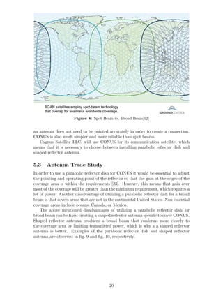 Figure 8: Spot Beam vs. Broad Beam[12]
an antenna does not need to be pointed accurately in order to create a connection.
CONUS is also much simpler and more reliable than spot beams.
Cygnus Satellite LLC. will use CONUS for its communication satellite, which
means that it is necessary to choose between installing parabolic reﬂector dish and
shaped reﬂector antenna.
5.3 Antenna Trade Study
In order to use a parabolic reﬂector dish for CONUS it would be essential to adjust
the pointing and operating point of the reﬂector so that the gain at the edges of the
coverage area is within the requirements [23]. However, this means that gain over
most of the coverage will be greater than the minimum requirement, which requires a
lot of power. Another disadvantage of utilizing a parabolic reﬂector dish for a broad
beam is that covers areas that are not in the continental United States. Non-essential
coverage areas include oceans, Canada, or Mexico.
The above mentioned disadvantages of utilizing a parabolic reﬂector dish for
broad beam can be ﬁxed creating a shaped reﬂector antenna speciﬁc to cover CONUS.
Shaped reﬂector antenna produces a broad beam that conforms more closely to
the coverage area by limiting transmitted power, which is why a a shaped reﬂector
antenna is better. Examples of the parabolic reﬂector dish and shaped reﬂector
antenna are observed in ﬁg. 9 and ﬁg. 10, respectively.
20
 