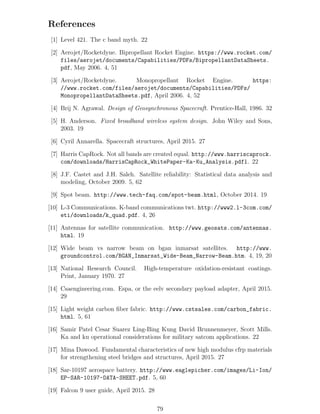 References
[1] Level 421. The c band myth. 22
[2] Aerojet/Rocketdyne. Bipropellant Rocket Engine. https://www.rocket.com/
files/aerojet/documents/Capabilities/PDFs/BipropellantDataSheets.
pdf, May 2006. 4, 51
[3] Aerojet/Rocketdyne. Monopropellant Rocket Engine. https:
//www.rocket.com/files/aerojet/documents/Capabilities/PDFs/
MonopropellantDataSheets.pdf, April 2006. 4, 52
[4] Brij N. Agrawal. Design of Geosynchronous Spacecraft. Prentice-Hall, 1986. 32
[5] H. Anderson. Fixed broadband wireless system design. John Wiley and Sons,
2003. 19
[6] Cyril Annarella. Spacecraft structures, April 2015. 27
[7] Harris CapRock. Not all bands are created equal. http://www.harriscaprock.
com/downloads/HarrisCapRock_WhitePaper-Ka-Ku_Analysis.pdfl. 22
[8] J.F. Castet and J.H. Saleh. Satellite reliability: Statistical data analysis and
modeling, October 2009. 5, 62
[9] Spot beam. http://www.tech-faq.com/spot-beam.html, October 2014. 19
[10] L-3 Communications. K-band communications twt. http://www2.l-3com.com/
eti/downloads/k_quad.pdf. 4, 26
[11] Antennas for satellite communication. http://www.geosats.com/antennas.
html. 19
[12] Wide beam vs narrow beam on bgan inmarsat satellites. http://www.
groundcontrol.com/BGAN_Inmarsat_Wide-Beam_Narrow-Beam.htm. 4, 19, 20
[13] National Research Council. High-temperature oxidation-resistant coatings.
Print, January 1970. 27
[14] Csaengineering.com. Espa, or the eelv secondary payload adapter, April 2015.
29
[15] Light weight carbon ﬁber fabric. http://www.cstsales.com/carbon_fabric.
html. 5, 61
[16] Samir Patel Cesar Suarez Ling-Bing Kung David Brunnenmeyer, Scott Mills.
Ka and ku operational considerations for military satcom applications. 22
[17] Mina Dawood. Fundamental characteristics of new high modulus cfrp materials
for strengthening steel bridges and structures, April 2015. 27
[18] Sar-10197 aerospace battery. http://www.eaglepicher.com/images/Li-Ion/
EP-SAR-10197-DATA-SHEET.pdf. 5, 60
[19] Falcon 9 user guide, April 2015. 28
79
 
