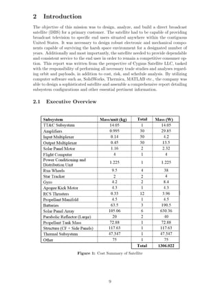 2 Introduction
The objective of this mission was to design, analyze, and build a direct broadcast
satellite (DBS) for a primary customer. The satellite had to be capable of providing
broadcast television to speciﬁc end users situated anywhere within the contiguous
United States. It was necessary to design robust electronic and mechanical compo-
nents capable of surviving the harsh space environment for a designated number of
years. Additionally and most importantly, the satellite needed to provide dependable
and consistent service to the end user in order to remain a competitive consumer op-
tion. This report was written from the perspective of Cygnus Satellite LLC, tasked
with the responsibility of performing all necessary trade studies and analyses regard-
ing orbit and payloads, in addition to cost, risk, and schedule analysis. By utilizing
computer software such as, SolidWorks, Thermica, MATLAB etc., the company was
able to design a sophisticated satellite and assemble a comprehensive report detailing
subsystem conﬁgurations and other essential pertinent information.
2.1 Executive Overview
Figure 1: Cost Summary of Satellite
9
 
