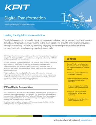 Digital Transformation
Leading the digital business evolution
enterprisesolutions@kpit.com | www.kpit.com
Benefits
Increased Customer Satisfaction
& Business Continuity
Operational Excellence through
integrated Manufacturing
Operations
Improved Supply chain visibility
and reduction in transport costs
Improved Delivery, Reliability
and Quality of Service to the
customers
Reduction in Service Operations
cost & field force costs
The digital economy is here and it demands companies embrace change to overcome these business
disruptions. Organizations must respond to the challenges being brought on by digital innovations
and digital culture by successfully delivering engaging customer experiences across channels,
improved operations and creating new business models.
Some of the key benefits that any
business can derive by implement-
ing Digital Transformation solutions
include:
Leading the digital business evolution
KPIT and Digital Transformation
KPIT’s Digital Transformation solutions bring fundamental changes to these foundational
components of an organization’s business to reduce complexity, redundancy, and foster
innovation that creates new business value.
For some businesses, Digital Transformation is as simple as going paperless. For some, it
might mean a full scale change to how they do business. In a nutshell, Digital
Transformation is the shift or rather a logical evolution of a business to invest in
technology and relevant business models to cater to every transaction that a customer
has with the business.
The primary factors that drive Digital Transformation still remains the consumer,
technology and competition. Only these factors are much faster moving targets today
which businesses must continuously review. And some businesses might just miss the
opportunity or fail to recognize they are lagging behind.
KPIT’s understanding of a wide range of clients from different domains gives it granular
insight into the digital challenges of each business. KPIT has already collaborated with
leading providers of Cloud, Collaboration Platforms, Mobile and Data Framework and
Content Management Systems (to list a few) to manage and engage any plausible
challenge that businesses bring to the table.
Consulting, implementations, or support, KPIT has experience and solutions for the
building blocks of your Digital Transformation.
 