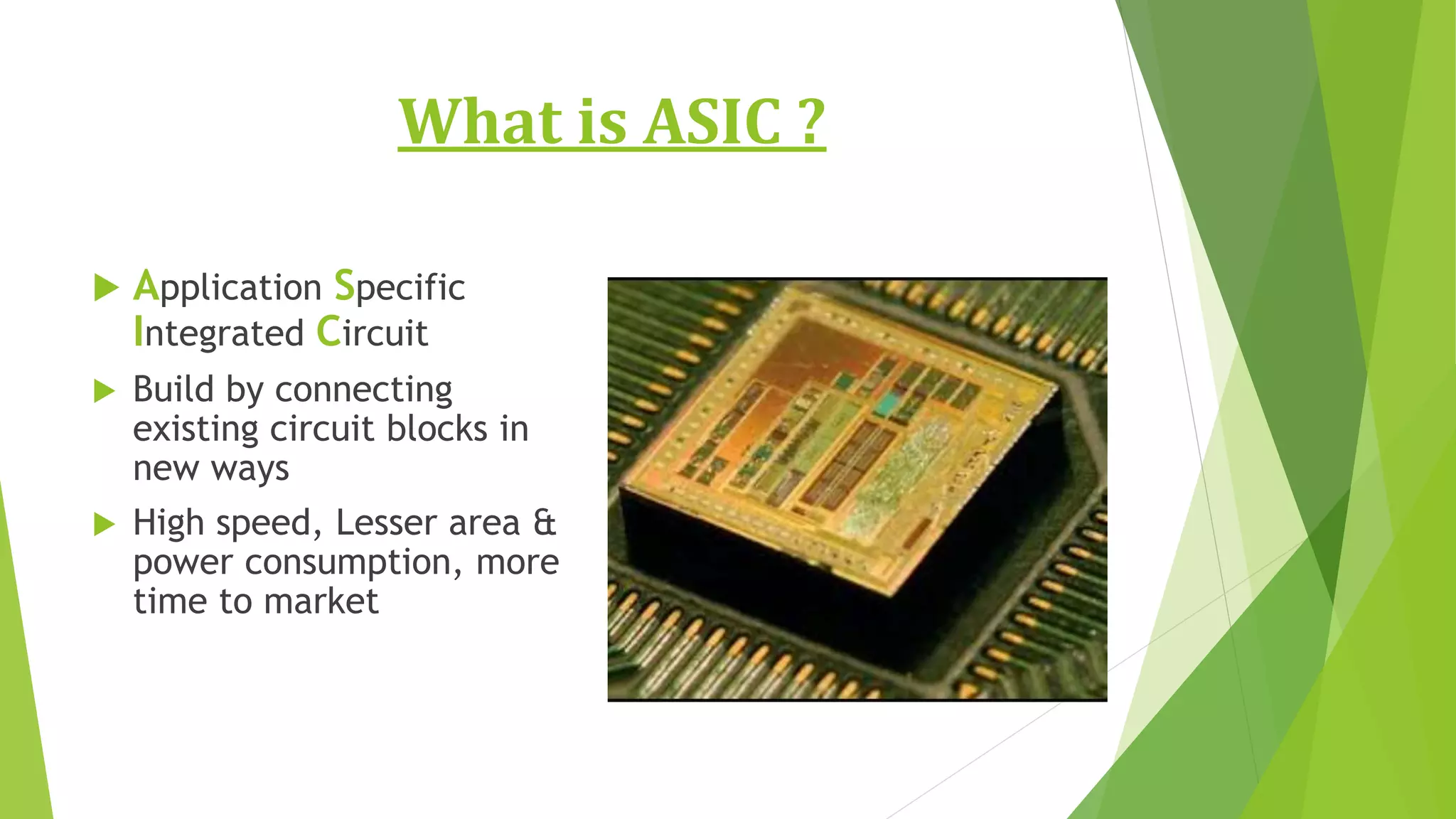What is ASIC ?
 Application Specific
Integrated Circuit
 Build by connecting
existing circuit blocks in
new ways
 High speed, Lesser area &
power consumption, more
time to market
 