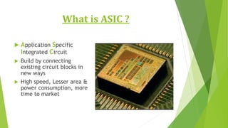 What is ASIC ?
 Application Specific
Integrated Circuit
 Build by connecting
existing circuit blocks in
new ways
 High speed, Lesser area &
power consumption, more
time to market
 