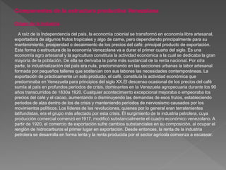 Componentes de la estructura productiva Venezolana
Origen de la Industria
A raíz de la Independencia del país, la economía colonial se transformó en economía libre artesanal,
exportadora de algunos frutos tropicales y algo de carne, pero dependiendo principalmente para su
mantenimiento, prosperidad o decaimiento de los precios del café; principal producto de exportación.
Esta forma o estructura de la economía Venezolana va a durar el primer cuarto del siglo. Es una
economía agro artesanal y la agricultura constituía la actividad económica a la cual se dedicaba la gran
mayoría de la población. De ella se derivaba la parte más sustancial de la renta nacional. Por otra
parte, la industrialización del país era nula, predominando en las secciones urbanas la labor artesanal
formada por pequeños talleres que sostenían con sus labores las necesidades contemporáneas. La
exportación de prácticamente un solo producto, el café, constituía la actividad económica que
predominaba en Venezuela para principios del siglo XX.El descenso ocasional de los precios del café
sumía al país en profundos períodos de crisis, dominantes en la Venezuela agropecuaria durante los 90
años transcurridos de 1830a 1920. Cualquier acontecimiento excepcional mejoraba o empeoraba los
precios del café y el cacao, aumentando o disminuyendo las demandas de esos frutos, estableciendo
periodos de alza dentro de los de crisis y manteniendo períodos de nerviosismo causados por los
movimientos políticos. Los líderes de las revoluciones, quienes por lo general eran terratenientes
latifundistas, era el grupo más afectado por esta crisis. El surgimiento de la industria petrolera, cuya
producción comercial comenzó en1917, modificó substancialmente el cuadro económico venezolano. A
partir de 1920, el comercio de exportación sufre cambios substanciales en su composición, al ocupar el
renglón de hidrocarburos el primer lugar en exportación. Desde entonces, la renta de la industria
petrolera se desarrolla en forma lenta y la renta producida por el sector agrícola comienza a escasear.
 