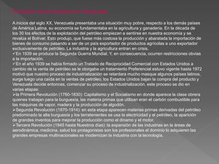 Evolución de la Industria en Venezuela
A inicios del siglo XX, Venezuela presentaba una situación muy pobre, respecto a los demás países
de América Latina, su economía se fundamentaba en la agricultura y ganadería. En la década de
los 30 los efectos de la explotación del petróleo empiezan a sentirse en nuestra economía y se
revalúa el Bolívar. Esto produjo, que fuese más costosa la producción y abaratada la importación de
bienes de consumo pasando a ser de un país exportador de productos agrícolas a uno exportador
exclusivamente de petróleo. La industria y la agricultura entran en crisis.
En 1939 se produce la Segunda Guerra Mundial. Y, en consecuencia, ocurren restricciones obvias
a la importación.
En el año 1939 se había firmado un Tratado de Reciprocidad Comercial con Estados Unidos a
cambio de la venta de petróleo se le otorgaba un tratamiento Preferencial estuvo vigente hasta 1972
motivó que nuestro proceso de industrialización se retardara mucho masque algunos países latinos,
surge luego una caída en la ventas de petróleo, los Estados Unidos bajan la compra del producto y
Venezuela decide entonces, comenzar su proceso de industrialización, este proceso se dio en
varias etapas:
la Primera Revolución (1760-1830): Capitalismo y el Socialismo en donde aparece la clase obrera
quienes trabajan para la burguesía, las materia primas que utilizan eran el carbón combustible para
las máquinas de vapor, madera y la producción de algodón.
Segunda Revolución (1870-1914): en esta etapa aparecen materias primas derivadas del petróleo
predominado la alta burguesía y los terratenientes se usa la electricidad y el petróleo, la aparición
de grandes inventos para mejorar la producción como el dinamo y el motor.
Tercera Revolución (1945 hasta Nuestros días): la expansión de las industrias en la áreas de
aerodinámica, medicina, salud los protagonistas son los profesionales el dominio lo adquieren las
grandes empresas multinacionales se modernizan la industria con la tecnología.
 
