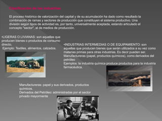 Clasificación de las industrias
El proceso histórico de valorización del capital y de su acumulación ha dado como resultado la
combinación de ramas y sectores de producción que constituyen el sistema productivo. Una
división según tipos de actividad es, por tanto, universalmente aceptada, estando articulado el
concepto "sector", al de medios de producción.
•LIGERAS O LIVIANAS: son aquellas que
producen bienes o productos de consumo
directo.
Ejemplo: Textiles, alimentos, calzados.
•INDUSTRIAS INTERMEDIAS O DE EQUIPAMIENTO: son
aquellas que producen bienes que serán utilizados a su vez como
materias primas para otras industrias. Es decir pueden ser.
Manufactureras (papel, productos químicos), como derivados del
petróleo
Ejemplos: la industria química produce productos para la industria
farmacéutica.
Manufactureras: papel y sus derivados, productos
químicos.
Derivados del Petróleo: administradas por el sector
privado mayormente
.
 