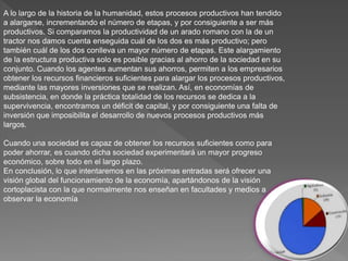 A lo largo de la historia de la humanidad, estos procesos productivos han tendido
a alargarse, incrementando el número de etapas, y por consiguiente a ser más
productivos. Si comparamos la productividad de un arado romano con la de un
tractor nos damos cuenta enseguida cuál de los dos es más productivo; pero
también cuál de los dos conlleva un mayor número de etapas. Este alargamiento
de la estructura productiva solo es posible gracias al ahorro de la sociedad en su
conjunto. Cuando los agentes aumentan sus ahorros, permiten a los empresarios
obtener los recursos financieros suficientes para alargar los procesos productivos,
mediante las mayores inversiones que se realizan. Así, en economías de
subsistencia, en donde la práctica totalidad de los recursos se dedica a la
supervivencia, encontramos un déficit de capital, y por consiguiente una falta de
inversión que imposibilita el desarrollo de nuevos procesos productivos más
largos.
Cuando una sociedad es capaz de obtener los recursos suficientes como para
poder ahorrar, es cuando dicha sociedad experimentará un mayor progreso
económico, sobre todo en el largo plazo.
En conclusión, lo que intentaremos en las próximas entradas será ofrecer una
visión global del funcionamiento de la economía, apartándonos de la visión
cortoplacista con la que normalmente nos enseñan en facultades y medios a
observar la economía
 