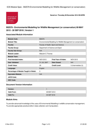 Saved on: Thursday 06 November 2014 09:02PM
BI2S79 - Environmental Modelling for Wildlife Management (or conservation) 09 MAY
2012 - 30 SEP 2018 | Version 1
Associated Module Information
Module Code: BI2S79
Module Title: Environmental Modelling for Wildlife Management (or conservation)
Faculty: Faculty of Health, Sport and Science
Faculty Group: Department of Science and Sport
Faculty Sub Group: N/A
Module Leader: Malcolm C Thomas
Module Team:
First Intended Intake: NOV 2012 Final Year of Intake: NOV 2012
Date Validated: 31 JUL 2007 Date Closed: N/A
Credit Value: 20 Credit Level: 5 (Intermediate (I))
Language: English
Percentage of Module Taught in Welsh: 0
Equivalent Module: N/A
JACS Code:
ASC Code:
Document Version Information
Version: 1
Valid From: 09 MAY 2012
Valid To: 30 SEP 2018
Module Aims
To provide advanced knowledge of the uses of Environmental Modelling in wildlife conservation management.
To provide appropriate practical skills in data collection and manipulation.
ICIS Module Spec - BI2S79 Environmental Modelling for Wildlife Management (or conservation)
6 Nov 2014 Page 1 of 3 21:02:20
 