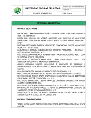 UNIVERSIDAD POPULAR DEL CESAR
CODIGO: 201-300-PRO05-FOR01
VERSIÓN: 1
PLAN DE ASIGNATURA PÁG: 10 de 11
REFERENCIAS BIBLIOGRÁFICAS
- LECTURAS OBLIGATORIAS
- INNOVACIÓN Y CREATIVIDAD EMPRESARIAL / SANABRIA TÉLLEZ, JOHN ALIRIO. UNIMINUTO.
2008 658.4063 / S194IN.
- PASIÓN POR INNOVAR: UN MODELO NOVEDOSO QUE INCENTIVA LA CREATIVIDAD
EMPRESARIAL. FRANC PONTI Y XAVIER FERRÁS PONTI. EDITORIAL NORMA. 2008658.4063 /
P816P
- MODERNA DIRECCION DE EMPRESA, CREATIVIDAD E INNOVACION. FUSTIER, MICHAELEDIT.
INDEX. 1974 658.401 / F995.
- INNOVACION; LA GERENCIA EN EL DESARROLLO DE NUEVOS PRODUCTOS. ROSENAU,
MILTON D. LEGIS. 1988 658.503 / R813i
- CREATIVIDAD: CÓMO MANEJARLA, INCREMENTARLA Y HACER QUE FUNCIONE. KEIL, JOHN
M. EDITORIAL DEUSTO. 1996 658.314.
- CREATIVIDAD E INNOVACIÓN EMPRESARIAL. MARÍA CINTA GISBERT LÓPEZ. 2005.
FUNDACIÓN COTEC PARA LA INNOVACIÓN TECNOLÓGICA.
- ANDRÉS FERNANDO ROMERO. CREATIVIDAD E INNOVACIÓN EN EMPRESAS Y
ORGANIZACIONES. TÉCNICAS PARA RESOLUCIÓN DE PROBLEMAS. 2005, EDICIONES DÍAZ DE
SANTOS.
- CREA, BUSSINES, IDEA. MANUAL DE LA CREATIVIDAD EMPRESARIAL. 2010.
- MÓDULO INNOVACIÓN Y CREATIVIDAD. MANUEL ANTONIO PÉREZ VÁSQUEZ CECAR 2014.
- HÉCTOR HORACIO MURCIA CABRA CREATIVIDAD E INNOVACIÓN PARA EL DESARROLLO
EMPRESARIAL. BOGOTÁ: EDICIONES DE LA U, 2010.
- CREATIVIDAD EMPRESARIAL / EDWIN TARAPUEZ CHAMORRO, CAROLINA LIMA RIVERO.
BOGOTÁ: ECOE EDICIONES, 2008.
- CREATIVIDAD APLICADA / ALEJANDRO SCHNARCH. 2A. ED. BOGOTÁ: ECOE EDICIONES, 2008.
- ROCHA WILLIAM Y GILBERTO GIRALDO. EL PERFIL DEL EMPRENDEDOR DE LA CIUDAD DE
VALLEDUPAR. FONDO DE PUBLICACIONES UPC. 2017
- ADMINISTRACIÓN. UN ENFOQUE BASADO EN COMPETENCIAS. DON HELLRIEGEL, SUSAN E.
JACKSON Y JOHN W. SLOCUM, JR. 11A. EDICIÓN. 2009
- LECTURAS COMPLEMENTARIAS
- TERESA MARÍN GARCÍA. TEORÍA SOBRE CREATIVIDAD. ESTRATEGIAS CREATIVAS, GRUPO
PINTURA.
 