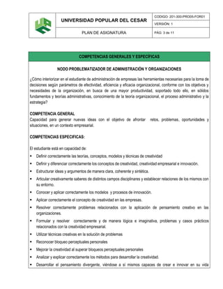 UNIVERSIDAD POPULAR DEL CESAR
CODIGO: 201-300-PRO05-FOR01
VERSIÓN: 1
PLAN DE ASIGNATURA PÁG: 3 de 11
COMPETENCIAS GENERALES Y ESPECÍFICAS
NODO PROBLEMATIZADOR DE ADMINISTRACIÓN Y ORGANIZACIONES
¿Cómo interiorizar en el estudiante de administración de empresas las herramientas necesarias para la toma de
decisiones según parámetros de efectividad, eficiencia y eficacia organizacional, conforme con los objetivos y
necesidades de la organización, en busca de una mayor productividad, soportado todo ello, en sólidos
fundamentos y teorías administrativas, conocimiento de la teoría organizacional, el proceso administrativo y la
estrategia?
COMPETENCIA GENERAL
Capacidad para generar nuevas ideas con el objetivo de afrontar retos, problemas, oportunidades y
situaciones, en un contexto empresarial.
COMPETENCIAS ESPECIFICAS:
El estudiante está en capacidad de:
 Definir correctamente las teorías, conceptos, modelos y técnicas de creatividad
 Definir y diferenciar correctamente los conceptos de creatividad, creatividad empresarial e innovación.
 Estructurar ideas y argumentos de manera clara, coherente y sintética.
 Articular creativamente saberes de distintos campos disciplinares y establecer relaciones de los mismos con
su entorno.
 Conocer y aplicar correctamente los modelos y procesos de innovación.
 Aplicar correctamente el concepto de creatividad en las empresas.
 Resolver correctamente problemas relacionados con la aplicación de pensamiento creativo en las
organizaciones.
 Formular y resolver correctamente y de manera lógica e imaginativa, problemas y casos prácticos
relacionados con la creatividad empresarial.
 Utilizar técnicas creativas en la solución de problemas
 Reconocer bloqueo perceptuales personales
 Mejorar la creatividad al superar bloqueos perceptuales personales
 Analizar y explicar correctamente los métodos para desarrollar la creatividad.
 Desarrollar el pensamiento divergente, viéndose a sí mismos capaces de crear e innovar en su vida
 