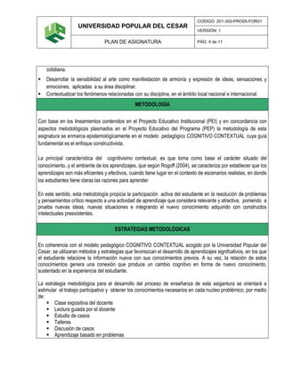 UNIVERSIDAD POPULAR DEL CESAR
CODIGO: 201-300-PRO05-FOR01
VERSIÓN: 1
PLAN DE ASIGNATURA PÁG: 4 de 11
cotidiana.
 Desarrollar la sensibilidad al arte como manifestación de armonía y expresión de ideas, sensaciones y
emociones, aplicadas a su área disciplinar.
 Contextualizar los fenómenos relacionadas con su disciplina, en el ámbito local nacional e internacional.
METODOLOGÍA
Con base en los lineamientos contenidos en el Proyecto Educativo Institucional (PEI) y en concordancia con
aspectos metodológicos plasmados en el Proyecto Educativo del Programa (PEP) la metodología de esta
asignatura se enmarca epistemológicamente en el modelo pedagógico COGNITIVO CONTEXTUAL cuya guía
fundamental es el enfoque constructivista.
La principal característica del cognitivismo contextual, es que toma como base el carácter situado del
conocimiento, y el ambiente de los aprendizajes, que según Rogoff (2004), se caracteriza por establecer que los
aprendizajes son más eficientes y efectivos, cuando tiene lugar en el contexto de escenarios realistas, en donde
los estudiantes tiene claras las razones para aprender
En este sentido, esta metodología propicia la participación activa del estudiante en la resolución de problemas
y pensamientos crítico respecto a una actividad de aprendizaje que considera relevante y atractiva, poniendo a
prueba nuevas ideas, nuevas situaciones e integrando el nuevo conocimiento adquirido con constructos
intelectuales preexistentes.
ESTRATEGIAS METODOLÓGICAS
En coherencia con el modelo pedagógico COGNITIVO CONTEXTUAL acogido por la Universidad Popular del
Cesar, se utilizaran métodos y estrategias que favorezcan el desarrollo de aprendizajes signifcativos, en los que
el estudiante relacione la información nueva con sus conocimientos previos. A su vez, la relación de estos
conocimientos genera una conexión que produce un cambio cognitivo en forma de nuevo conocimiento,
sustentado en la experiencia del estudiante.
La estrategia metodológica para el desarrollo del proceso de enseñanza de esta asigantura se orientará a
estimular el trabajo participativo y obtener los conocimientos necesarios en cada nucleo problémico, por medio
de:
 Clase expositiva del docente
 Lectura guiada por el docente
 Estudio de casos
 Talleres
 Discusión de casos
 Aprendizaje basado en problemas
 