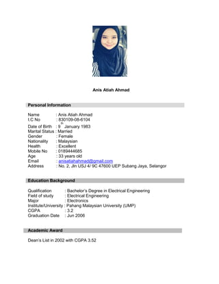 Anis Atiah Ahmad
Personal Information
Name : Anis Atiah Ahmad
I.C No : 830109-08-6104
th
Date of Birth : 9 January 1983
Marital Status : Married
Gender : Female
Nationality : Malaysian
Health : Excellent
Mobile No : 0189444685
Age : 33 years old
Email : anisatiahahmad@gmail.com
Address : No. 2, Jln USJ 4/ 9C 47600 UEP Subang Jaya, Selangor
Education Background
Qualification : Bachelor’s Degree in Electrical Engineering
Field of study : Electrical Engineering
Major : Electronics
Institute/University : Pahang Malaysian University (UMP)
CGPA : 3.2
Graduation Date : Jun 2006
Academic Award
Dean’s List in 2002 with CGPA 3.52
 