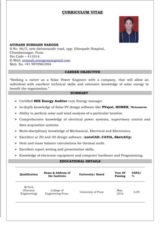 CURRICULUM VITAE
AVINASH SUBHASH NARODE
S.No. 46/5, new dattamandir road, opp. Ghorpade Hospital,
Chandannagar, Pune.
Pin Code – 411014.
E-Mail: avinash.energysim@gmail.com
Mob. No. +91 9970961094
CAREER OBJECTIVE
“Seeking a career as a Solar Power Engineer with a company, that will allow an
individual with excellent technical skills and extensive knowledge of solar energy to
benefit the organization.”
SUMMARY
 Certified BEE Energy Auditor cum Energy manager.
 In-depth knowledge of Solar PV design software like PVsyst, HOMER, Meteonorm.
 Ability to perform solar and wind analysis of a particular location.
 Comprehensive knowledge of electrical power systems, supervisory control and
data acquisition systems
 Multi-disciplinary knowledge of Mechanical, Electrical and Electronics.
 Excellent at 2D and 3D design software. (autoCAD, CATIA, SketchUp)
 Heat and mass balance calculations for thermal audit.
 Excellent report writing and presentation skills.
 Knowledge of electronic equipment and computer hardware and Programming.
EDUCATIONAL DETAILS
Qualification
Name & Address of
the Institute
University/ Board
Year Of
Passing
CGPA/
%
M.Tech
(Thermal
Engineering)
College of
Engineering Pune.
University of Pune
May.
2016
6.09
 