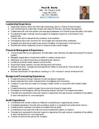 Paul B. Bartz
1850 – 42nd
Street S; #106
Fargo, ND 58103
Cel: (701) 799-9560
pbartz1117@gmail.com
Leadership Experience
● Supervised business office and information technology staff at a Critical Access Hospital.
● Led monthly financial statements reviews with Board of Directors and Senior Management.
● Collaborated with staff and auditors ensuring appropriateness of a Critical Access Hospital’s cost report.
● Coordinated budget meetings securing support for budgetary expenses or eliminations from
departments.
● Trained new staff on departmental procedures and standards.
● Developed positive team environment; encouraged and mentored other employees.
● Designed and directed remodel of new space in building for organization to relocate into.
● Worked with Senior Leadership Team to create and meet annual budget.
FinancialManagementExperience
● Ensured expenditures are appropriate and allowable under Generally Accepted Accounting Procedures
(GAAP).
● Managed organization’s investment portfolio to create a strong return.
● Maintained accurate financial data and departmental statistics.
● Created and posted royalty expense journal entries.
● Reconciled royalty expense accruals with payments per licensor.
● Advised executives, management and department heads on productivity, financial data and
departmental statistics.
● Revised classification of expenditures resulting in a 15% increase in annual reimbursement.
Budgetand Forecasting Experience
● Created efficiencies through reduction of staff and general expenses.
● Assessed productivity levels of departments for budgeting and forecasting.
● Created a 5 year forecast model for Carrington Health Center in conjunction with Catholic Health
Initiatives.
● Created forecasting models to project future economic impact to organization.
● Developed annual budget by utilizing forecasting analysis and input from department heads.
● Projected and evaluated the financial impact to a department through analysis completed at the addition
of each new physician or service/program.
Audit Experience
● Coordinated with outside auditors on fieldwork and gathering of supporting documents.
● Completed operational, financial and compliance audits in a competent and professional manner.
● Created internal audit plan and steps to complete internal audits.
● Coordinated annual audit with staff and communicated with auditors on inquiries.
● Projected and evaluated the financial impact to a department through analysis completed at the addition
of each new physician or service/program.
● Tracked corrective action plans until complete.
 