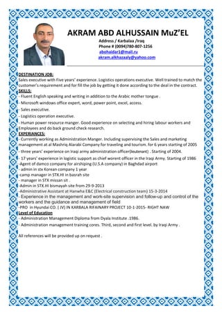 AKRAM ABD ALHUSSAIN MuZ’EL
Address / Karbalaa /Iraq
Phone # (0094)780-807-1256
abohaidar1@mail.ru
akram.alkhazaaly@yahoo.com
DESTINATION JOB:
Sales executive with Five years’ experience. Logistics operations executive. Well trained to match the
customer’s requirement and for fill the job by getting it done according to the deal in the contract.
SKILLS:
- Fluent English speaking and writing in addition to the Arabic mother tongue .
- Microsoft windows office expert, word, power point, excel, access.
- Sales executive.
- Logistics operation executive.
- Human power resource manger. Good experience on selecting and hiring labour workers and
Employees and do back ground check research.
EXPERIANCES:
- Currently working as Administration Manger. Including supervising the Sales and marketing
management at al Mashriq Alarabi Company for traveling and tourism. for 6 years starting of 2005
- three years’ experience on Iraqi army administration officer(lieutenant) . Starting of 2004.
- 17 years’ experience in logistic support as chief worent officer in the Iraqi Army. Starting of 1986
-Agent of damco company for airshiping (U.S.A company) in Baghdad airport
- admin in stx Korean company 1 year
-camp manager in STX.HI in basrah site
- manager in STX missan sit .
-Admin in STX.HI bismayah site from 29-9-2013
-Administrative Assistant at Hanwha E&C (Electrical construction team) 15-3-2014
- Experience in the management and work-site supervision and follow-up and control of the
workers and the guidance and management of field
-PRO in Hyundai CO. ( JV) IN KARBALA RIFAINARY PROJECT 10-1-2015- RIGHT NAW
Level of Education
- Administration Management Diploma from Dyala Institute .1986.
- Administration management training cores. Third, second and first level. by Iraqi Army .
All references will be provided up on request .
 