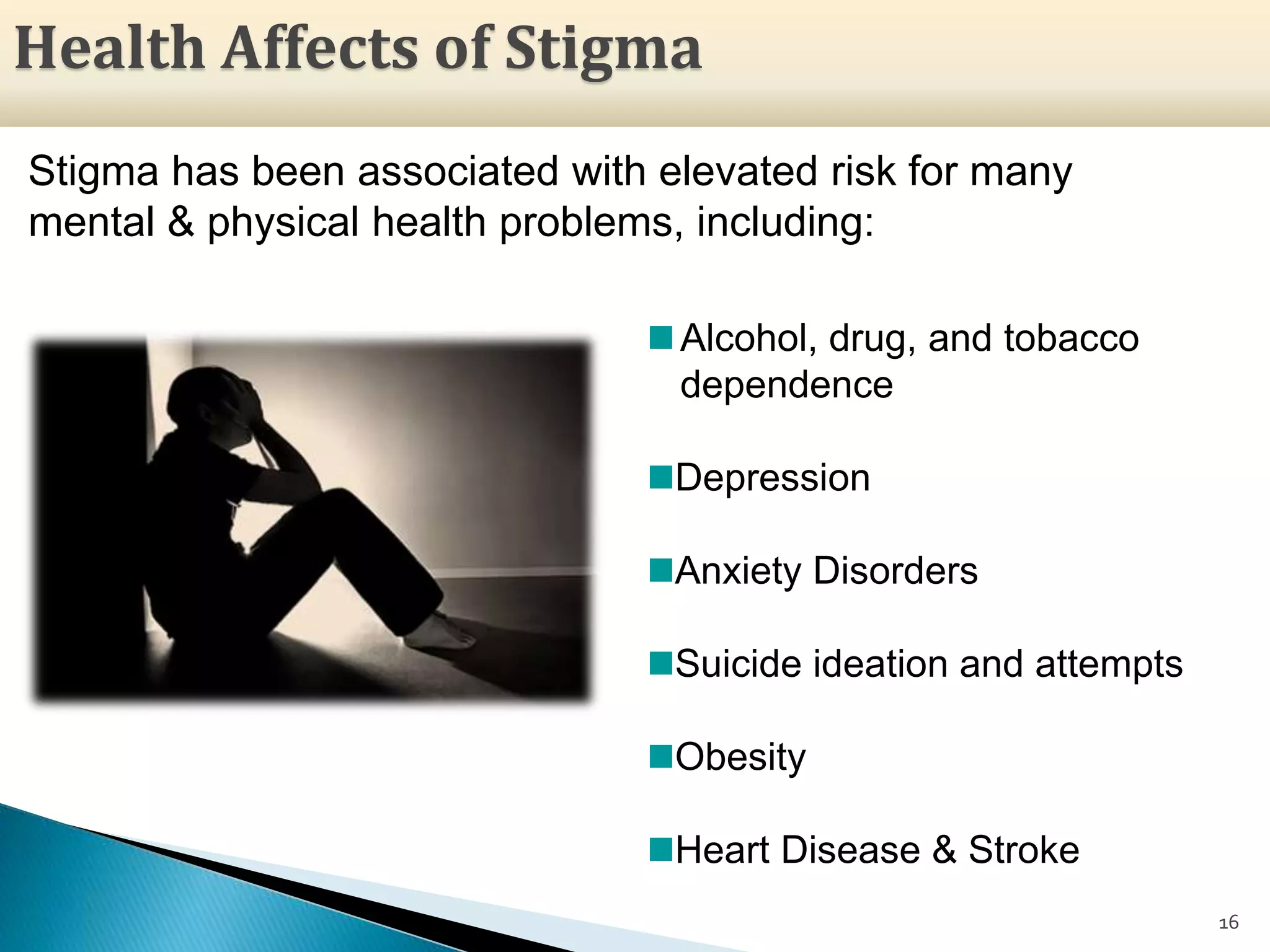 Stigma has been associated with elevated risk for many
mental & physical health problems, including:
16
Alcohol, drug, and tobacco
dependence
Depression
Anxiety Disorders
Suicide ideation and attempts
Obesity
Heart Disease & Stroke
Health Affects of Stigma
 
