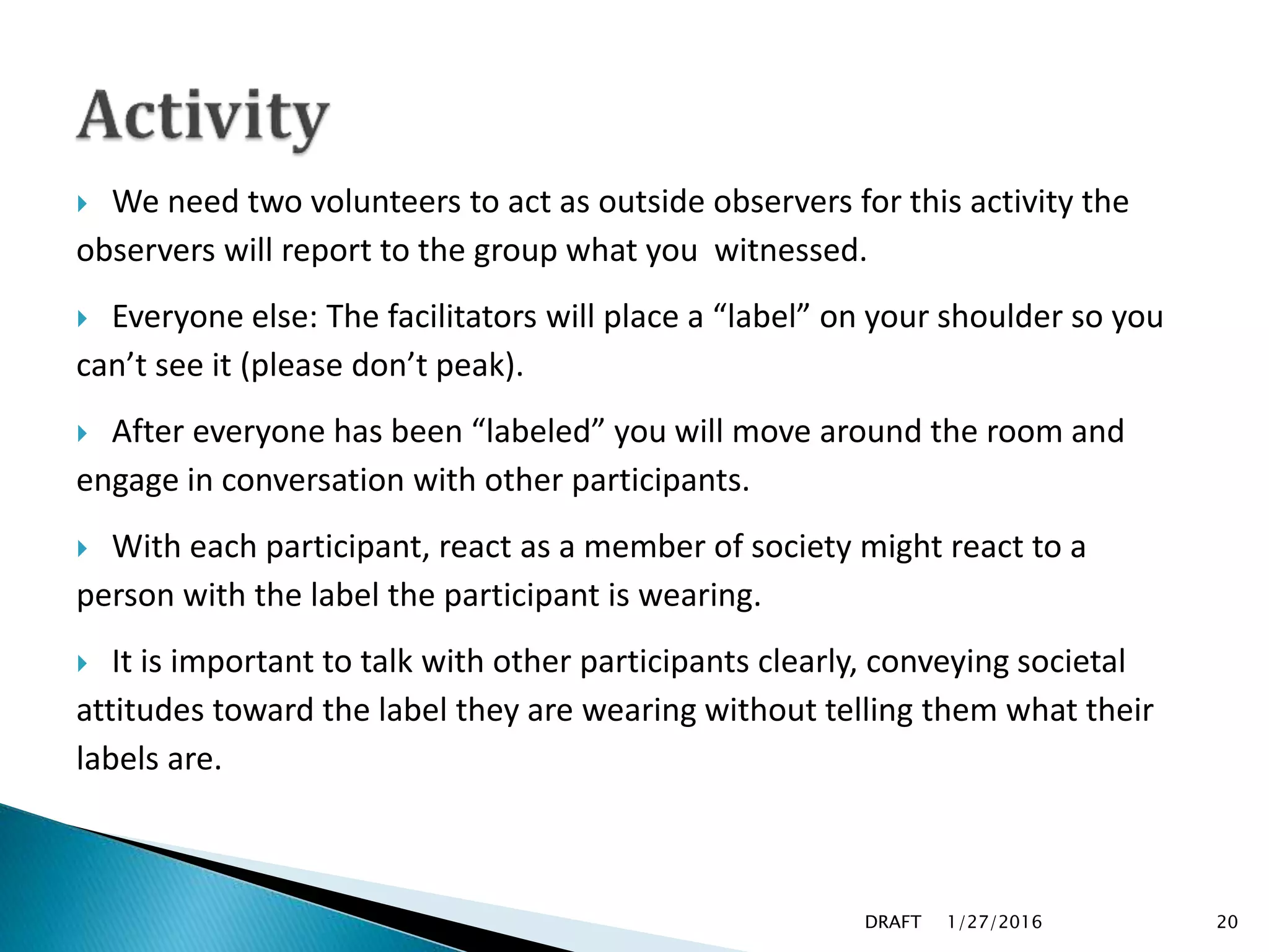  We need two volunteers to act as outside observers for this activity the
observers will report to the group what you witnessed.
 Everyone else: The facilitators will place a “label” on your shoulder so you
can’t see it (please don’t peak).
 After everyone has been “labeled” you will move around the room and
engage in conversation with other participants.
 With each participant, react as a member of society might react to a
person with the label the participant is wearing.
 It is important to talk with other participants clearly, conveying societal
attitudes toward the label they are wearing without telling them what their
labels are.
1/27/2016DRAFT 20
 