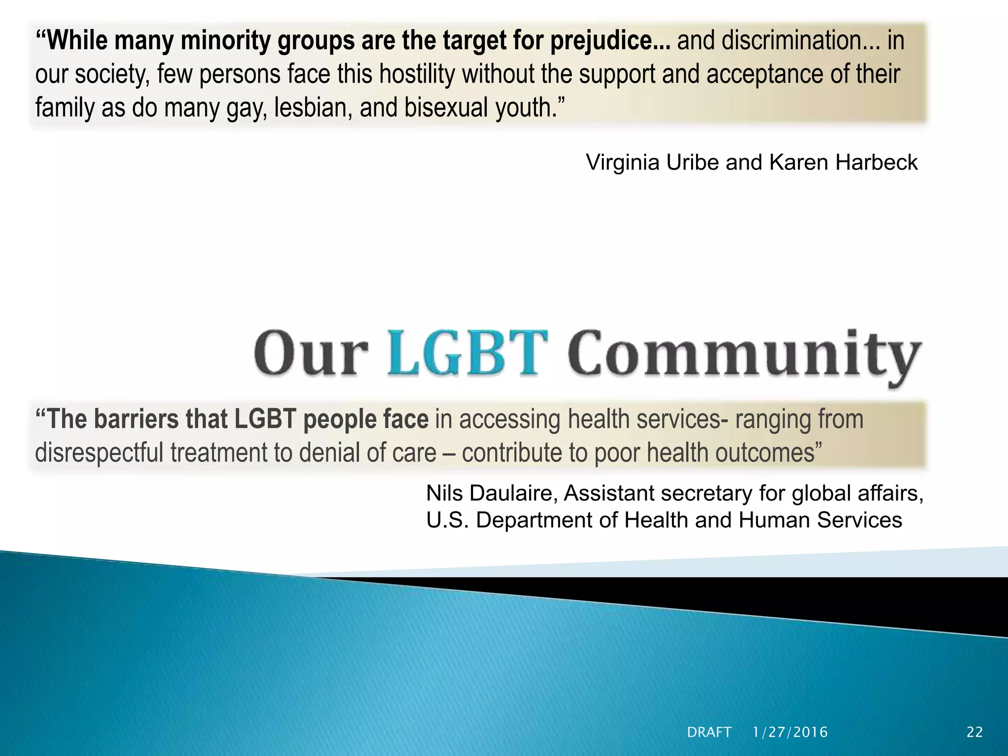 1/27/2016DRAFT 22
“While many minority groups are the target for prejudice... and discrimination... in
our society, few persons face this hostility without the support and acceptance of their
family as do many gay, lesbian, and bisexual youth.”
Virginia Uribe and Karen Harbeck
“The barriers that LGBT people face in accessing health services- ranging from
disrespectful treatment to denial of care – contribute to poor health outcomes”
Nils Daulaire, Assistant secretary for global affairs,
U.S. Department of Health and Human Services
 