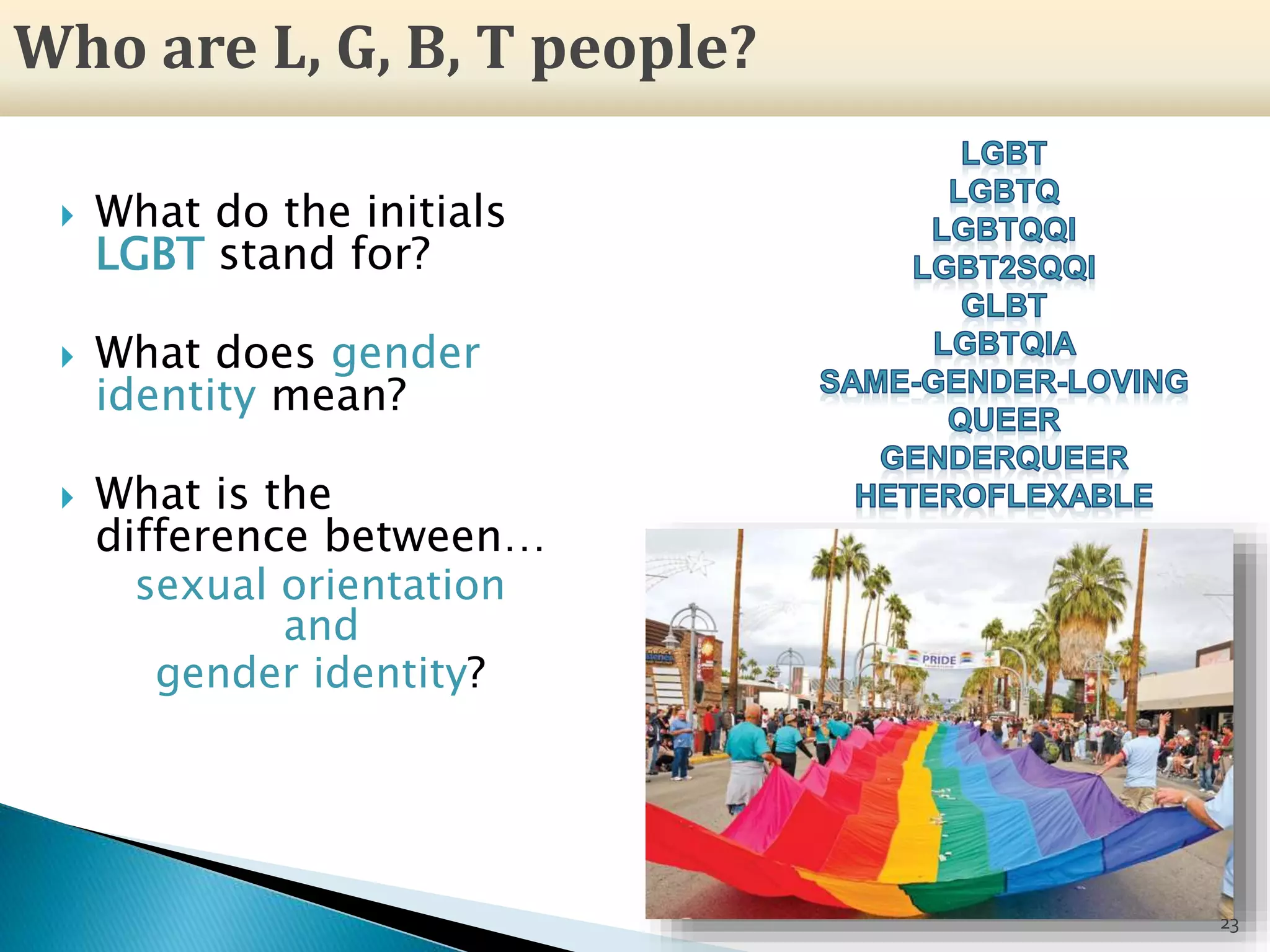  What do the initials
LGBT stand for?
 What does gender
identity mean?
 What is the
difference between…
sexual orientation
and
gender identity?
23
Who are L, G, B, T people?
 