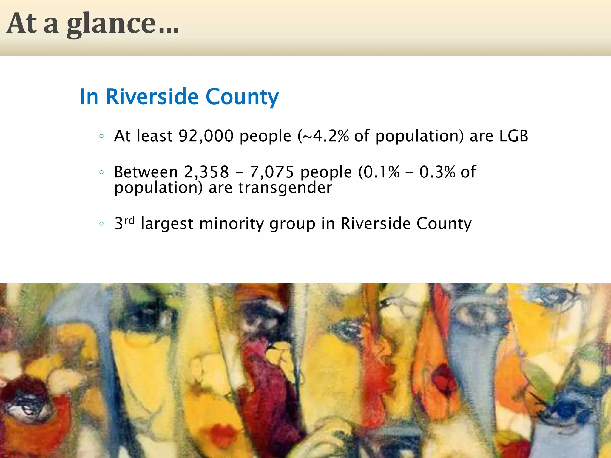 In Riverside County
◦ At least 92,000 people (~4.2% of population) are LGB
◦ Between 2,358 - 7,075 people (0.1% - 0.3% of
population) are transgender
◦ 3rd largest minority group in Riverside County
25
At a glance…
 