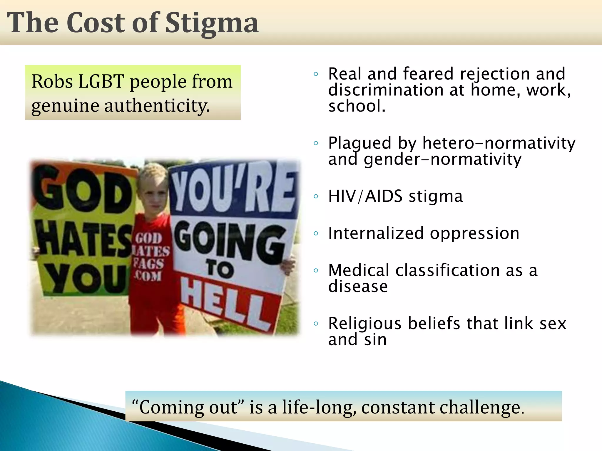◦ Real and feared rejection and
discrimination at home, work,
school.
◦ Plagued by hetero-normativity
and gender-normativity
◦ HIV/AIDS stigma
◦ Internalized oppression
◦ Medical classification as a
disease
◦ Religious beliefs that link sex
and sin
The Cost of Stigma
Robs LGBT people from
genuine authenticity.
“Coming out” is a life-long, constant challenge.
 