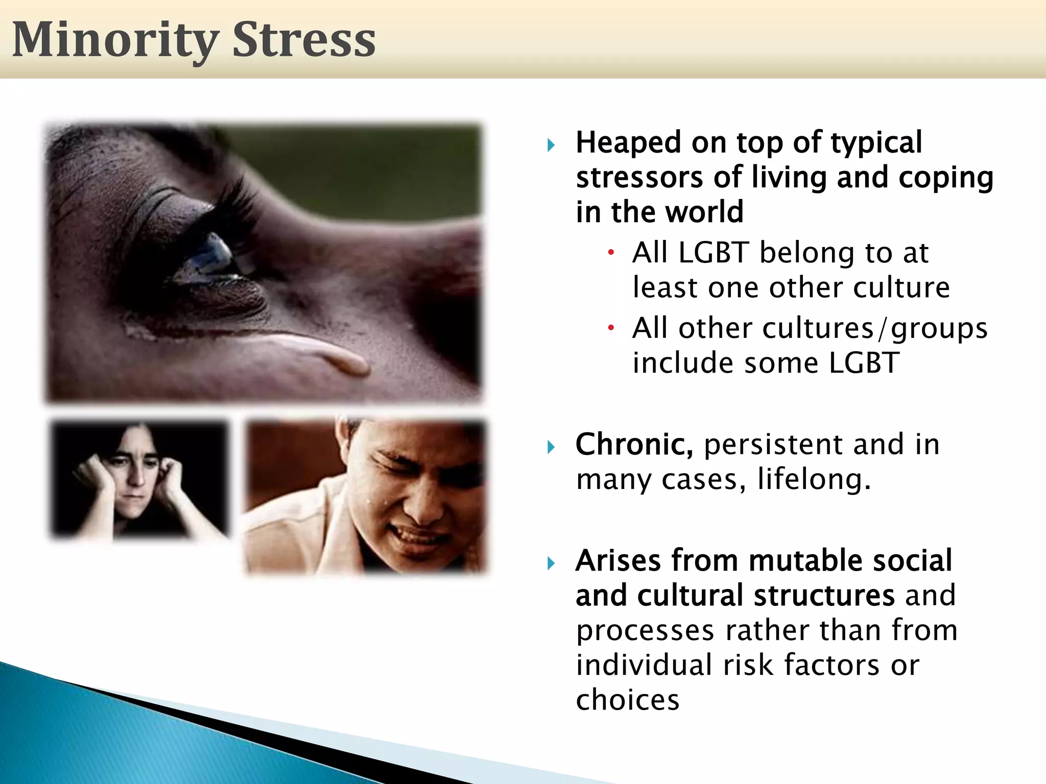  Heaped on top of typical
stressors of living and coping
in the world
 All LGBT belong to at
least one other culture
 All other cultures/groups
include some LGBT
 Chronic, persistent and in
many cases, lifelong.
 Arises from mutable social
and cultural structures and
processes rather than from
individual risk factors or
choices
Minority Stress
 