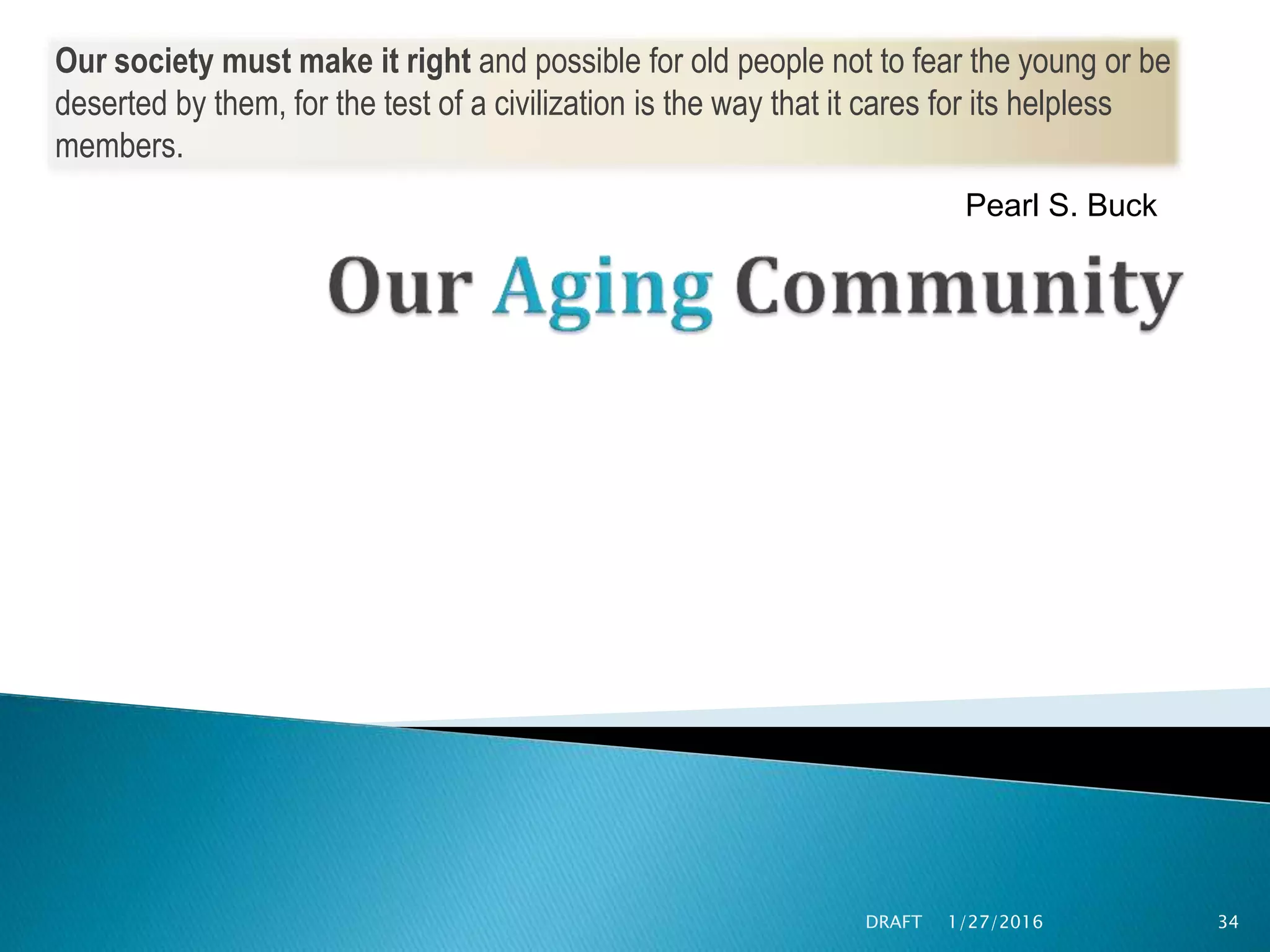 1/27/2016DRAFT 34
Our society must make it right and possible for old people not to fear the young or be
deserted by them, for the test of a civilization is the way that it cares for its helpless
members.
Pearl S. Buck
 