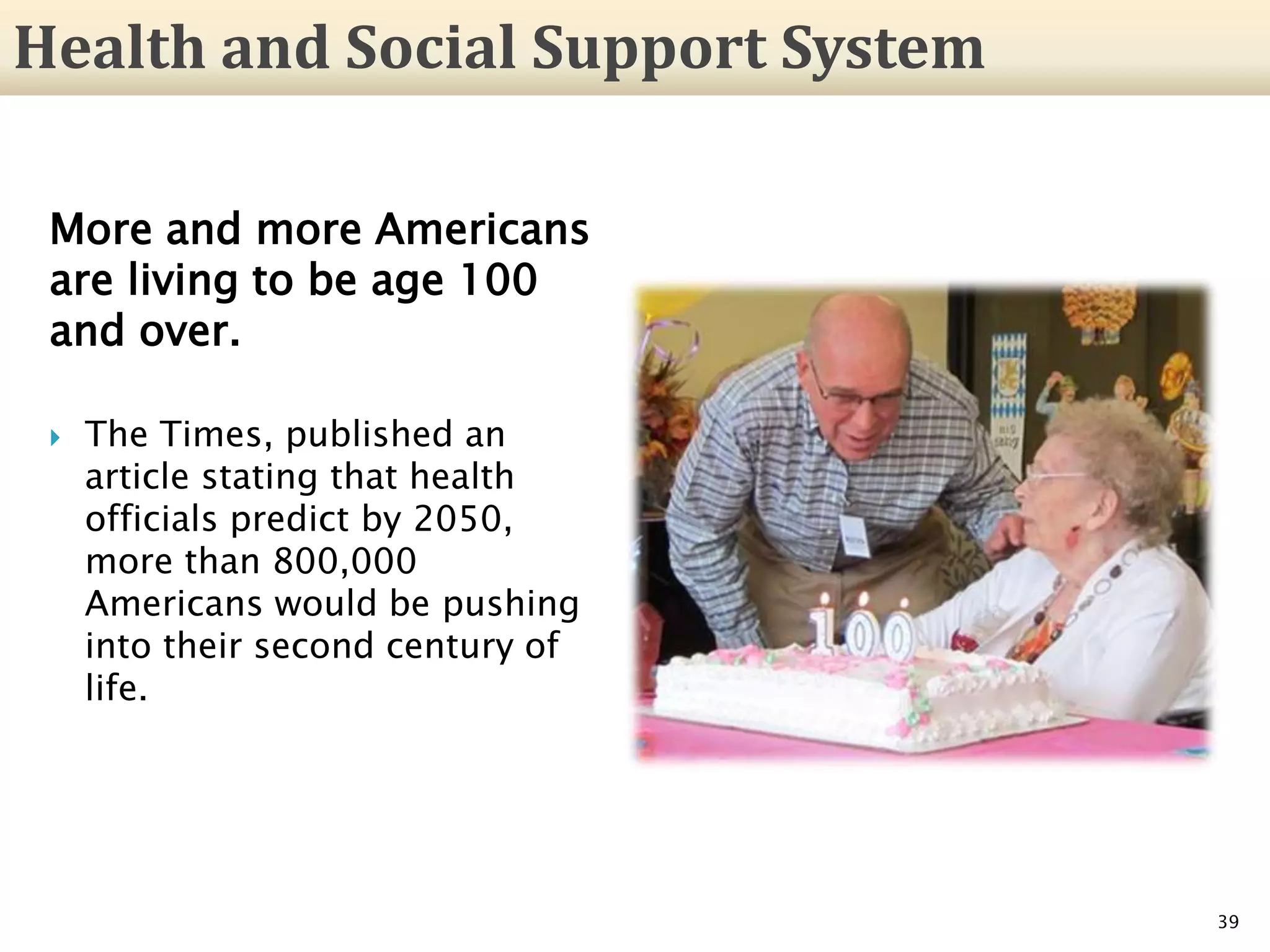 More and more Americans
are living to be age 100
and over.
 The Times, published an
article stating that health
officials predict by 2050,
more than 800,000
Americans would be pushing
into their second century of
life.
39
Health and Social Support System
 