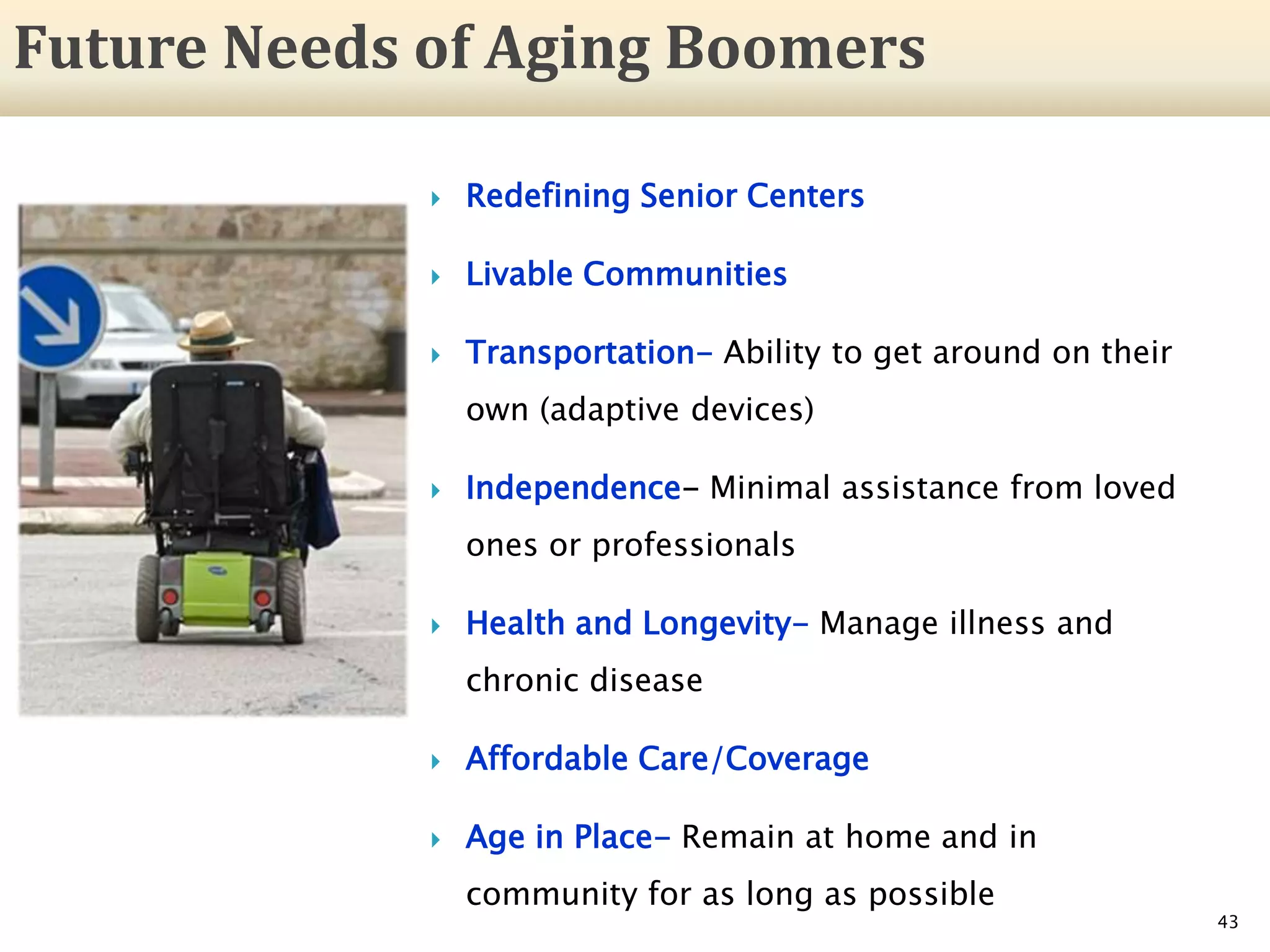  Redefining Senior Centers
 Livable Communities
 Transportation- Ability to get around on their
own (adaptive devices)
 Independence- Minimal assistance from loved
ones or professionals
 Health and Longevity- Manage illness and
chronic disease
 Affordable Care/Coverage
 Age in Place- Remain at home and in
community for as long as possible
43
Future Needs of Aging Boomers
 