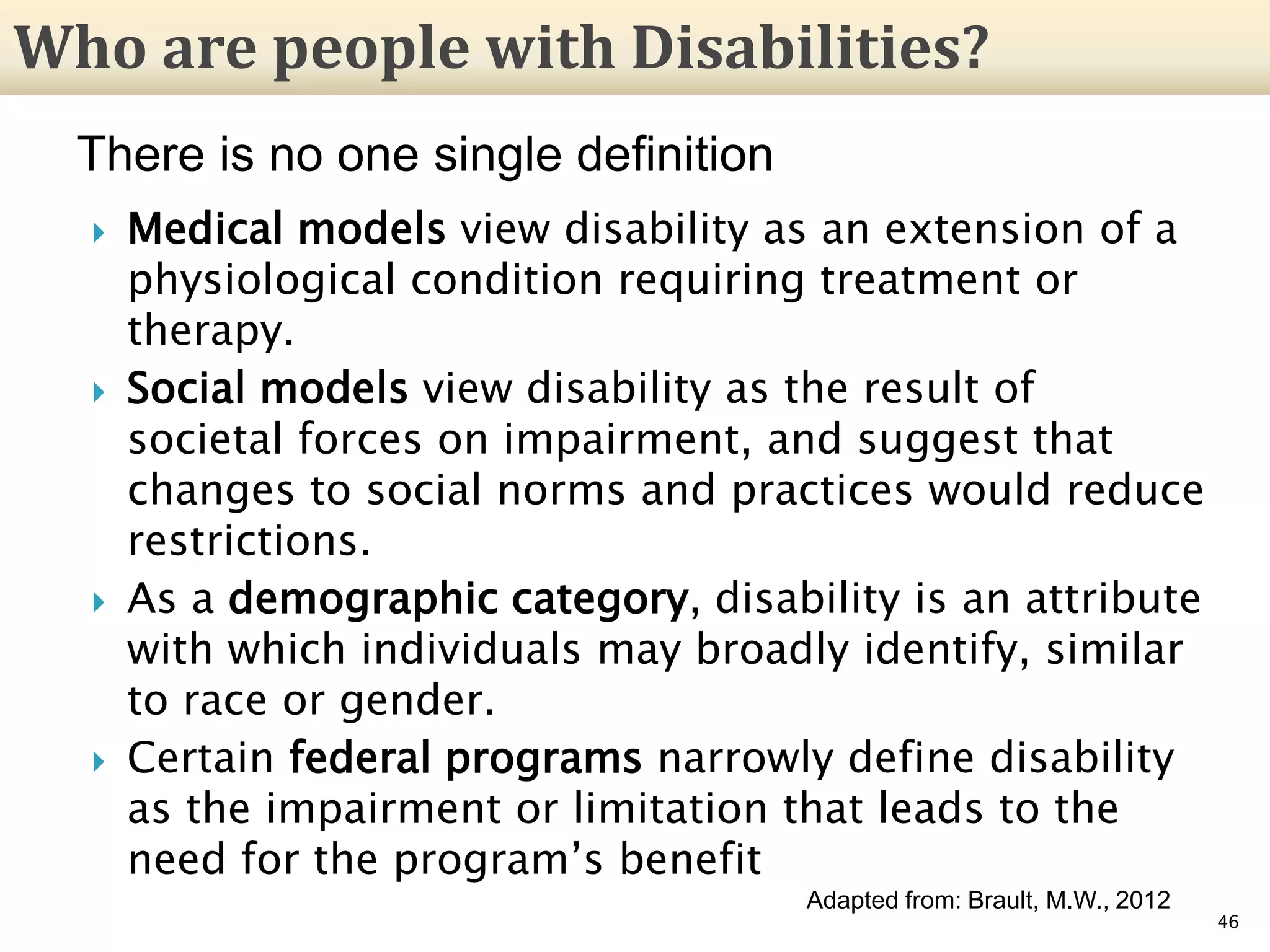  Medical models view disability as an extension of a
physiological condition requiring treatment or
therapy.
 Social models view disability as the result of
societal forces on impairment, and suggest that
changes to social norms and practices would reduce
restrictions.
 As a demographic category, disability is an attribute
with which individuals may broadly identify, similar
to race or gender.
 Certain federal programs narrowly define disability
as the impairment or limitation that leads to the
need for the program’s benefit
46
Who are people with Disabilities?
There is no one single definition
Adapted from: Brault, M.W., 2012
 