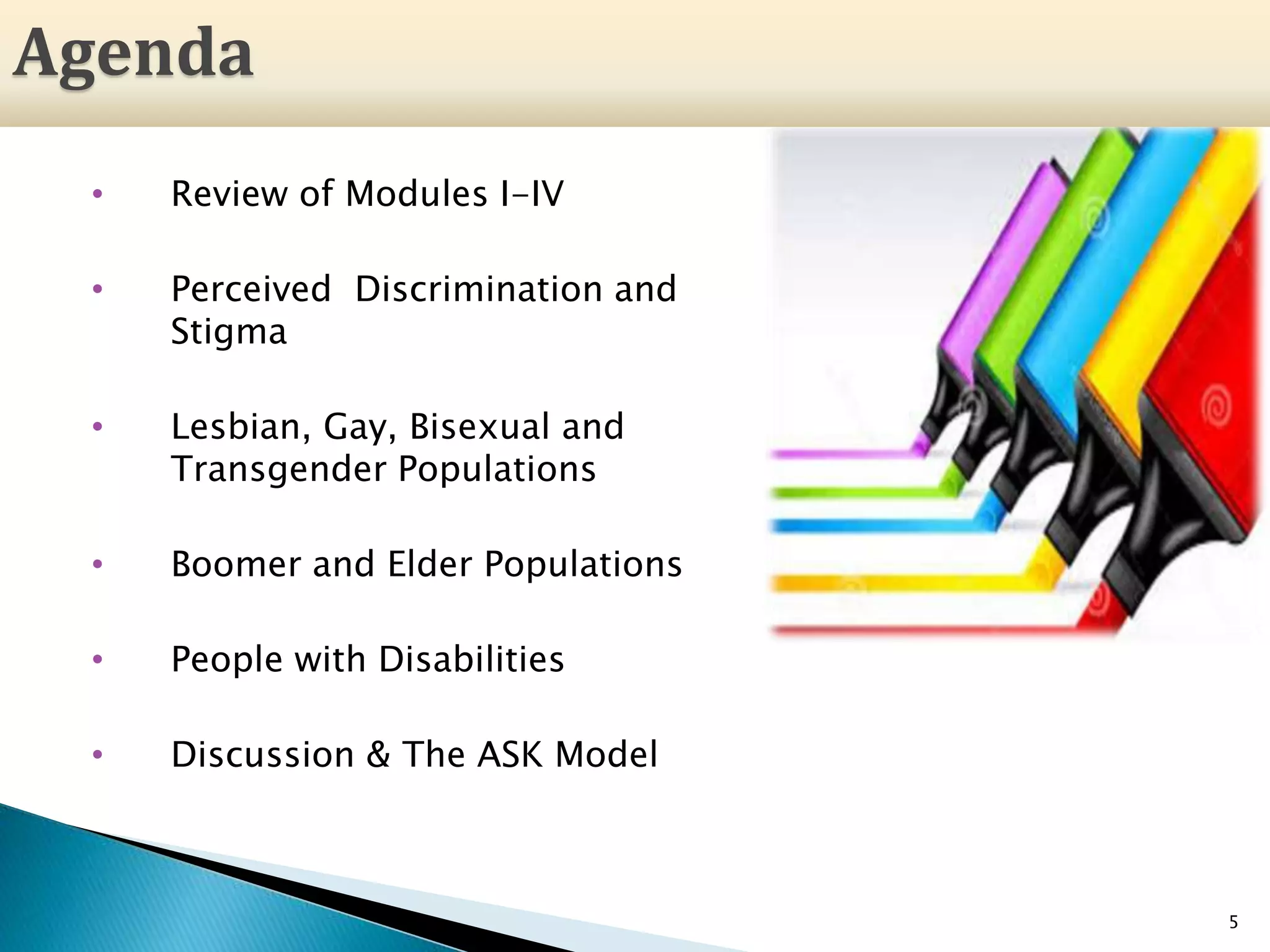 5
Agenda
• Review of Modules I-IV
• Perceived Discrimination and
Stigma
• Lesbian, Gay, Bisexual and
Transgender Populations
• Boomer and Elder Populations
• People with Disabilities
• Discussion & The ASK Model
 