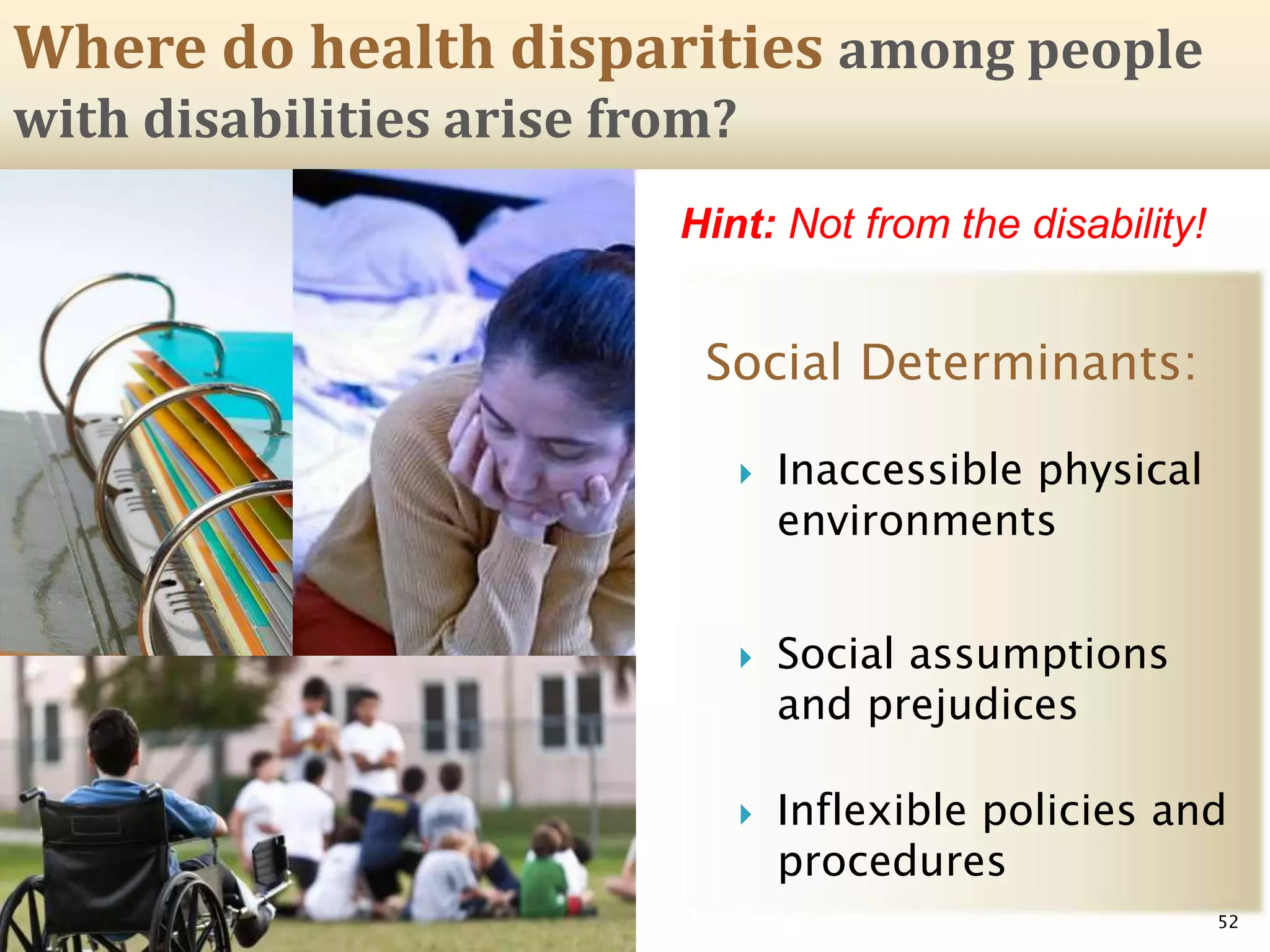 Social Determinants:
 Inaccessible physical
environments
 Social assumptions
and prejudices
 Inflexible policies and
procedures
52
Hint: Not from the disability!
Where do health disparities among people
with disabilities arise from?
 