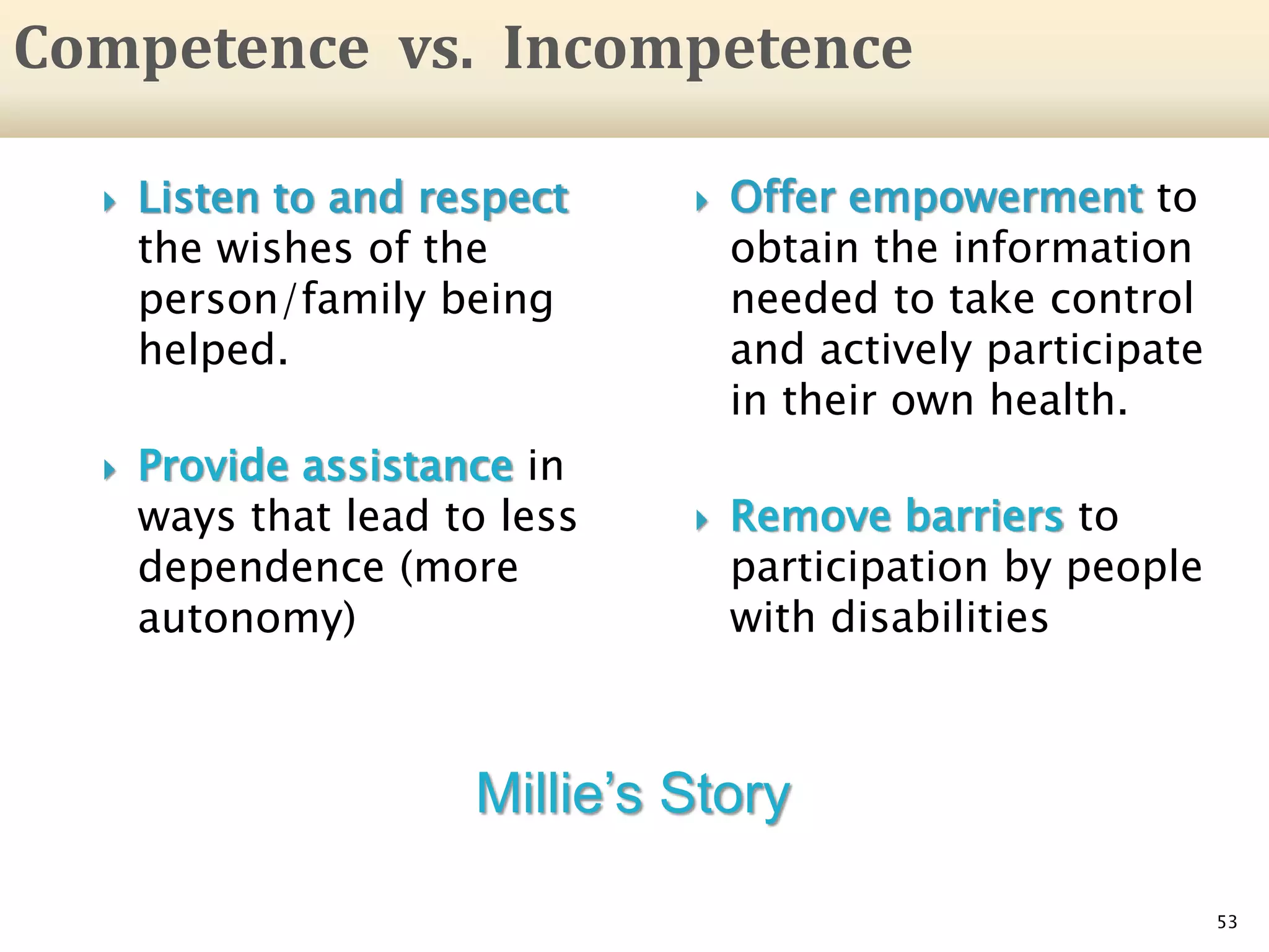 Listen to and respect
the wishes of the
person/family being
helped.
 Provide assistance in
ways that lead to less
dependence (more
autonomy)
53
Competence vs. Incompetence
 Offer empowerment to
obtain the information
needed to take control
and actively participate
in their own health.
 Remove barriers to
participation by people
with disabilities
Millie’s Story
 
