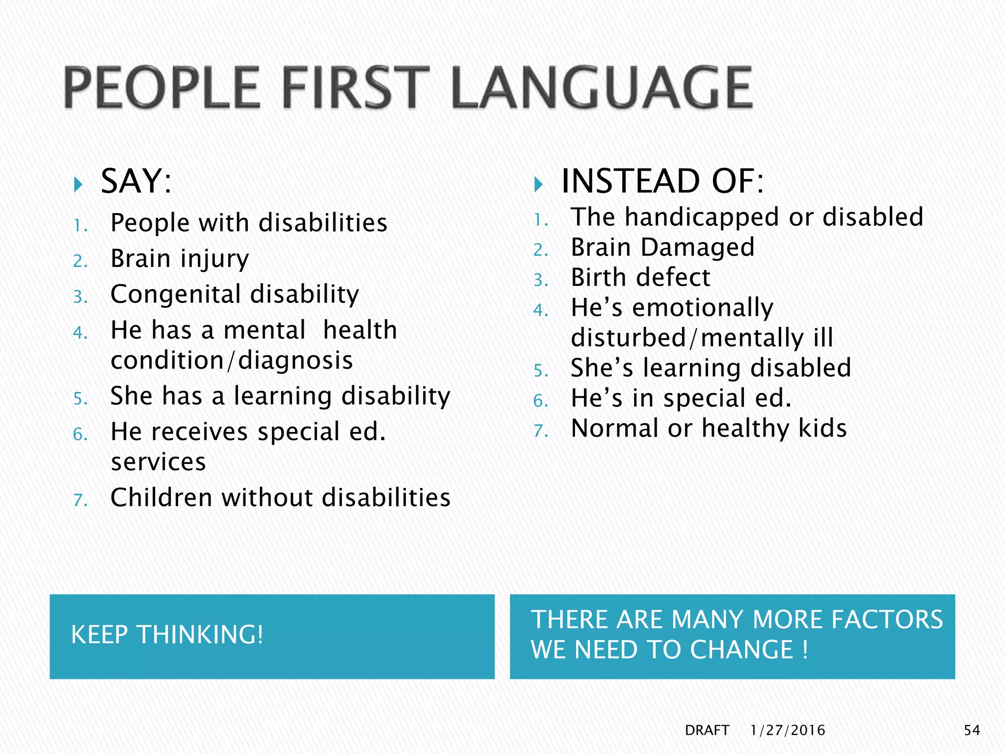 KEEP THINKING!
THERE ARE MANY MORE FACTORS
WE NEED TO CHANGE !
 SAY:
1. People with disabilities
2. Brain injury
3. Congenital disability
4. He has a mental health
condition/diagnosis
5. She has a learning disability
6. He receives special ed.
services
7. Children without disabilities
 INSTEAD OF:
1. The handicapped or disabled
2. Brain Damaged
3. Birth defect
4. He’s emotionally
disturbed/mentally ill
5. She’s learning disabled
6. He’s in special ed.
7. Normal or healthy kids
1/27/2016DRAFT 54
 