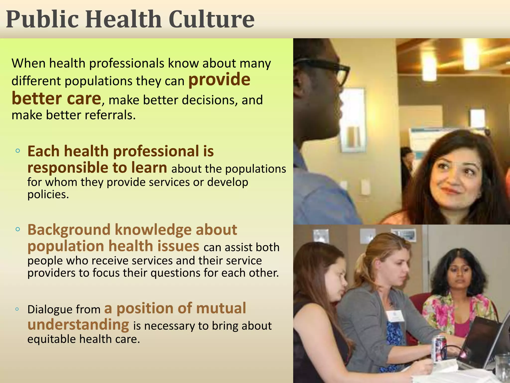 When health professionals know about many
different populations they can provide
better care, make better decisions, and
make better referrals.
◦ Each health professional is
responsible to learn about the populations
for whom they provide services or develop
policies.
◦ Background knowledge about
population health issues can assist both
people who receive services and their service
providers to focus their questions for each other.
◦ Dialogue from a position of mutual
understanding is necessary to bring about
equitable health care.
Public Health Culture
 