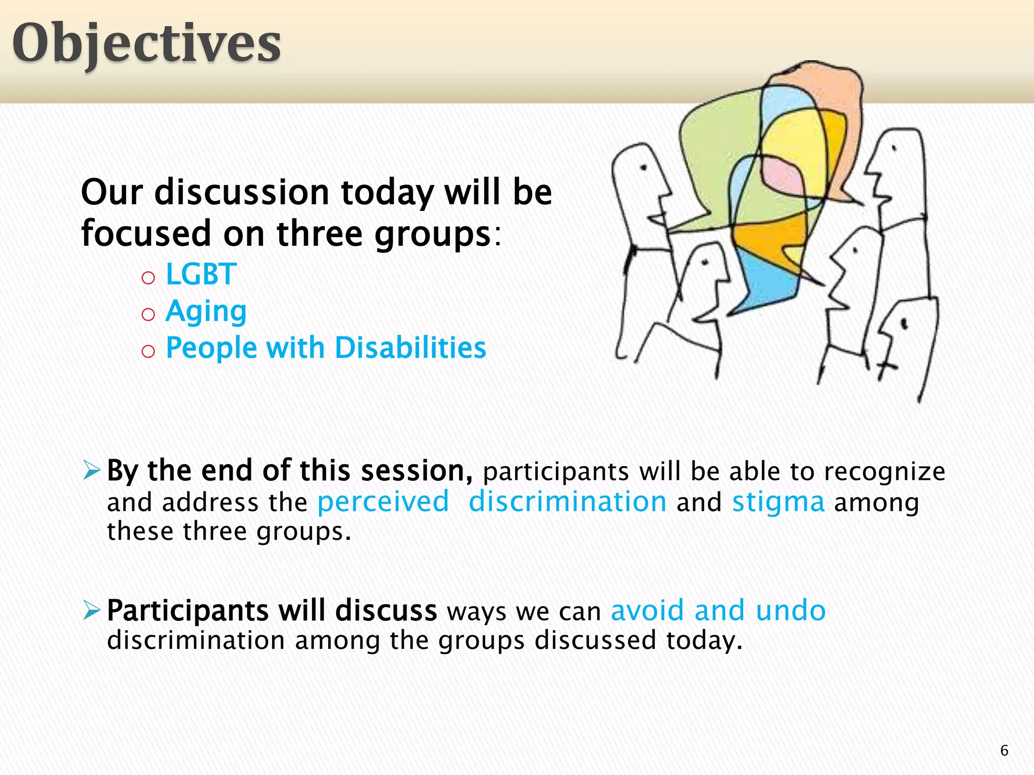 Our discussion today will be
focused on three groups:
o LGBT
o Aging
o People with Disabilities
By the end of this session, participants will be able to recognize
and address the perceived discrimination and stigma among
these three groups.
Participants will discuss ways we can avoid and undo
discrimination among the groups discussed today.
6
Objectives
 