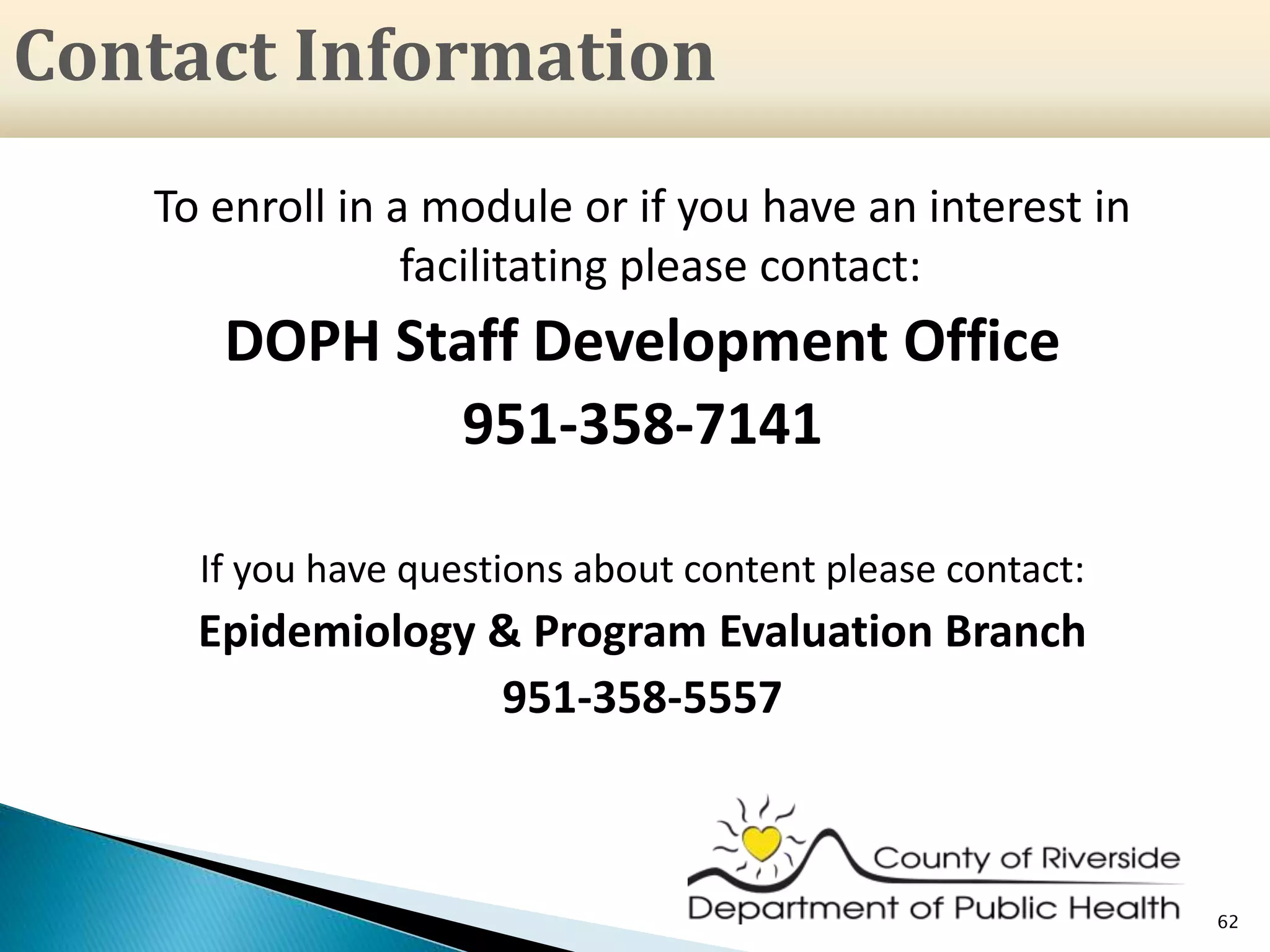 To enroll in a module or if you have an interest in
facilitating please contact:
DOPH Staff Development Office
951-358-7141
If you have questions about content please contact:
Epidemiology & Program Evaluation Branch
951-358-5557
62
Contact Information
 