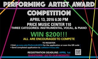 THREE CATEGORIES: INSTRUMENTAL,VOCAL, & PIANO
WIN $200!!!
ALL ARE ENCOURAGEDTO COMPETE
PERFORMING ARTIST AWARD
COMPETITION
APRIL 13, 2016 6:30 PM
PRICE MUSIC CENTER 110
TO REGISTER:
• Visit go.ncsu.edu/PerformArt2016 for the application or scan the QR code
• Send completed application to: oakleian@ncsu.edu
REGISTRATION DEADLINE: APRIL 1st
QUESTIONS? GOTO OUR WEBSITE!
 