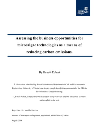 Assessing the business opportunities for
microalgae technologies as a means of
reducing carbon emissions.
By Benoît Robart
A dissertation submitted by Benoît Robart to the Department of Civil and Environmental
Engineering, University of Strathclyde, in part completion of the requirements for the MSc in
Environmental Entrepreneurship.
I, Benoît Robart, hereby state that this report is my own work and that all sources used are
made explicit in the text.
Supervisor: Dr. Jennifer Roberts
Number of words (excluding tables, appendices, and references): 16065
August 2014
 