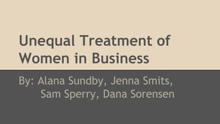 Unequal Treatment of
Women in Business
By: Alana Sundby, Jenna Smits,
Sam Sperry, Dana Sorensen
 