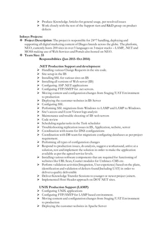  Produce Knowledge Articles for general usage, per resolved issues
 Work closely with the rest of the Support tiers and R&D group on product
defects
Infosys Projects:
 Project Description: The project is responsible for 24*7 handling, deploying and
supporting all digital marketing content of Diageo brands across the globe. The platform,
NEO, currently hosts 200 sites in over 5 languages on 3 major stacks – LAMP, .NET and
MOSS making use of Web Services and Portals also hosted on NEO.
 Team Size: 35
Responsibilities (Jun 2013- Oct 2014)
.NET Production Support and development
 Handling various Change Requests in the site code.
 Site setup in the IIS
 Installing SSL for various sites on IIS
 Installing all versions of Web server (IIS)
 Configuring ASP .NET applications
 Configuring FTP/SMTP for .net servers.
 Moving content and configuration changes from Staging/UAT Environment
to production
 Deploying the customer websites in IIS Server
 Configuring SSL
 Performing SSL migrations from Windows to LAMP and LAMP to Windows.
 Site’s access and Event Viewer logs analysis
 Maintenance and trouble shooting of IIS web servers
 Code review
 Scheduling regular tasks in the Task scheduler
 Troubleshooting replication issues in IIS, Application, website, server
 Coordination with teams for DNS configurations
 Coordination with DB team for migrations configuring databases as per project
requirement.
 Performing all types of configuration changes
 Respond to production issues, do analysis, suggest a workaround, arrive at a
solution, test and implement the solution in order to make the application
available as per the agreed service levels.
 Installing various software components that are required for functioning of
websites like URL Scan, Courier modules for Umbraco CMS etc.
 Perform validation activities(Integration, User experience) based on the plans,
identification and validation of defects found(Including UAT) in order to
deliver a quality deliverable
 Deliver Knowledge Transfer Sessions to younger or newer project joiners.
 Implemented Host Header approach on DOT NET sites.
UNIX Production Support (LAMP)
 Configuring UNIX applications
 Configuring FTP/SMTP for LAMP based environment.
 Moving content and configuration changes from Staging/UAT Environment
to production
 Deploying the customer websites in Apache Server
 