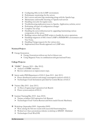  Configuring SSLs in the LAMP environment.
 Performance monitoring for the servers
 Site’s access and error logs monitoring along with the Apache logs.
 Maintenance and trouble shooting of Apache web servers
 Handling cron jobs for regular tasks.
 Troubleshooting replication issues in Apache, Application, website, server
 Performing all types of configuration changes
 Complete site setup
 Handling the server infrastructure by upgrading/maintaining various
components of the server.
 Building various shell and PHP scripts to handle the server operations.
 Handlings migration of SSL’s from LAMP to WINDOWS environment and
Vice Versa.
 Handling Change requests for the various sites.
 Implemented Host Header approach on LAMP sites.
National Project:
 Energy Generation
 Energy Generation without any fuel or labour cost.
 Using Magnetic Force in combination with gravitational Force.
College Projects:
 “DMRC” (January 2011 – May 2012)
 Analysis of DMRC machines.
 Review submission on improvement steps.
 Intern under PSD Department of H.E.C (June 2011 - July 2011)
 Power distribution analysis and energy consumption analysis of H.E.C.
 Technologies Used: Instruments provided by Control Room of H.E.C
 Trainee (May 2011 - June 2011)
 At Heavy Engineering Corporation Ltd. Ranchi
 Power system analysis of H.E.C.
 Summer Training(May 2010 - June 2010)
 Trainee at Indian Oil Corporation Ltd. Barauni
 Technologies Used: Various Russian and Swiss made Electric Machinery
 Workshop (September 2009 - September 2009)
 Were among the first two teams with successful functioning bots.
 Worked on 2 days autonomous robotics workshop at MNNIT Allahabad
 Technologies Used: WinAVR
Achievements
 