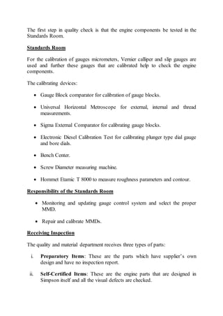 The first step in quality check is that the engine components be tested in the
Standards Room.
Standards Room
For the calibration of gauges micrometers, Vernier calliper and slip gauges are
used and further these gauges that are calibrated help to check the engine
components.
The calibrating devices:
 Gauge Block comparator for calibration of gauge blocks.
 Universal Horizontal Metroscope for external, internal and thread
measurements.
 Sigma External Comparator for calibrating gauge blocks.
 Electronic Diesel Calibration Test for calibrating plunger type dial gauge
and bore dials.
 Bench Center.
 Screw Diameter measuring machine.
 Hommet Etamic T 8000 to measure roughness parameters and contour.
Responsibility of the Standards Room
 Monitoring and updating gauge control system and select the proper
MMD.
 Repair and calibrate MMDs.
Receiving Inspection
The quality and material department receives three types of parts:
i. Preparatory Items: These are the parts which have supplier’s own
design and have no inspection report.
ii. Self-Certified Items: These are the engine parts that are designed in
Simpson itself and all the visual defects are checked.
 